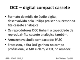 DCC – digital compact cassete
• Formato de mídia de áudio digital,
desenvolvido pela Philips pra ser o sucessor da
fita cassete analógica.
• Os reprodutores DCC tinham a capacidade de
reproduzir fita cassete analógica também.
• Armazenava áudio compactado: PASC
• Fracassou, a fita DAT ganhou no campo
profissional, o MD e claro, o CD, no amador.
UFPB - DEMID 2010_2 Prof. Débora Opolski
 