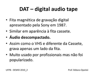 DAT – digital audio tape
• Fita magnética de gravação digital
apresentado pela Sony em 1987.
• Similar em aparência à fita cassete.
• Áudio descompactado.
• Assim como o VHS e diferente da Cassete,
grava apenas um lado da fita.
• Muito usado por profissionais mas não foi
popularizado.
UFPB - DEMID 2010_2 Prof. Débora Opolski
 