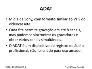 ADAT
• Mídia da Sony, com formato similar ao VHS do
videocassete.
• Cada fita permite gravação em até 8 canais,
mas podemos sincronizar os gravadores e
obter vários canais simultâneos.
• O ADAT é um dispositivo de registro de áudio
profissional, não foi criado para uso amador.
UFPB - DEMID 2010_2 Prof. Débora Opolski
 