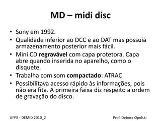 MD – midi disc
• Sony em 1992.
• Qualidade inferior ao DCC e ao DAT mas possuia
armazenamento posterior mais fácil.
• Mini CD regravável com capa protetora. Capa
abre quando inserida no aparelho, como o
disquete.
• Trabalha com som compactado: ATRAC
• Possibilitava acesso rápido às informações, pois
não era fita. A primeira faixa diz respeito a ordem
de gravação do disco.
UFPB - DEMID 2010_2 Prof. Débora Opolski
 