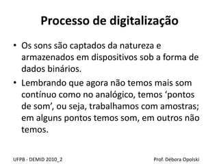 Processo de digitalização
• Os sons são captados da natureza e
armazenados em dispositivos sob a forma de
dados binários.
• Lembrando que agora não temos mais som
contínuo como no analógico, temos ‘pontos
de som’, ou seja, trabalhamos com amostras;
em alguns pontos temos som, em outros não
temos.
UFPB - DEMID 2010_2 Prof. Débora Opolski
 