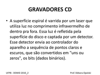 GRAVADORES CD
• A superfície espiral é varrida por um laser que
utiliza luz no comprimento infravermelho de
dentro pra fora. Essa luz é refletida pela
superfície do disco e captada por um detector.
Esse detector envia ao controlador do
aparelho a sequência de pontos claros e
escuros, que são convertidos em "uns ou
zeros", os bits (dados binários).
UFPB - DEMID 2010_2 Prof. Débora Opolski
 