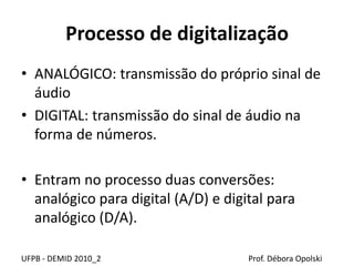 Processo de digitalização
• ANALÓGICO: transmissão do próprio sinal de
áudio
• DIGITAL: transmissão do sinal de áudio na
forma de números.
• Entram no processo duas conversões:
analógico para digital (A/D) e digital para
analógico (D/A).
UFPB - DEMID 2010_2 Prof. Débora Opolski
 