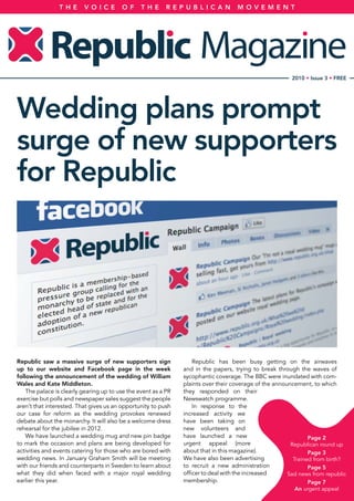 Republic saw a massive surge of new supporters sign
up to our website and Facebook page in the week
following the announcement of the wedding of William
Wales and Kate Middleton.
The palace is clearly gearing up to use the event as a PR
exercise but polls and newspaper sales suggest the people
aren’t that interested. That gives us an opportunity to push
our case for reform as the wedding provokes renewed
debate about the monarchy. It will also be a welcome dress
rehearsal for the jubilee in 2012.
We have launched a wedding mug and new pin badge
to mark the occasion and plans are being developed for
activities and events catering for those who are bored with
wedding news. In January Graham Smith will be meeting
with our friends and counterparts in Sweden to learn about
what they did when faced with a major royal wedding
earlier this year.
Republic has been busy getting on the airwaves
and in the papers, trying to break through the waves of
sycophantic coverage. The BBC were inundated with com-
plaints over their coverage of the announcement, to which
they responded on their
Newswatch programme.
In response to the
increased activity we
have been taking on
new volunteers and
have launched a new
urgent appeal (more
about that in this magazine).
We have also been advertising
to recruit a new administration
officer to deal with the increased
membership.
T H E V O I C E O F T H E R E P U B L I C A N M O V E M E N T
2010 • Issue 3 • FREE
Wedding plans prompt
surge of new supporters
for Republic
Page 2
Republican round up
Page 3
Trained from birth?
Page 5
Sad news from republic
Page 7
An urgent appeal
 