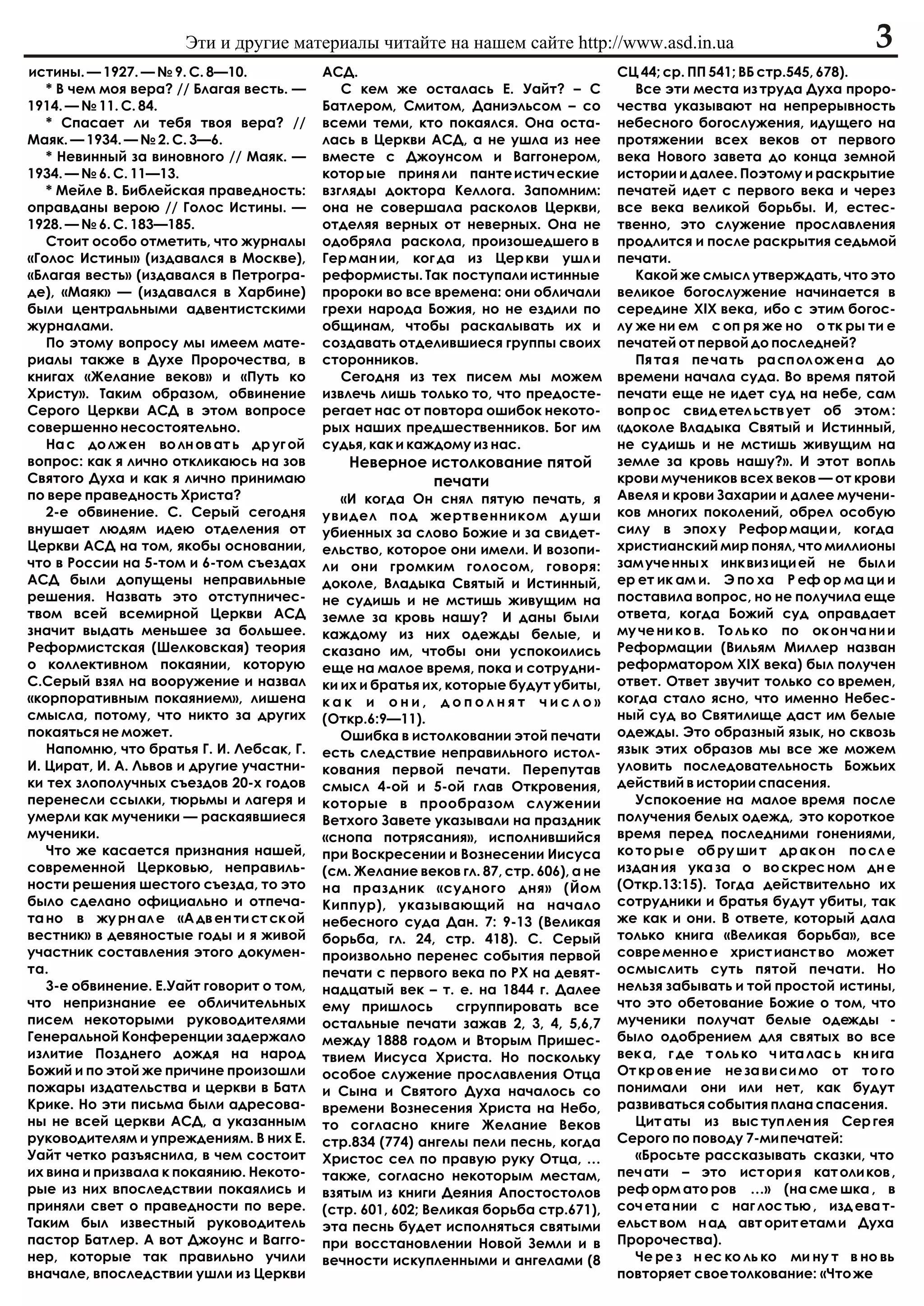 Ýòè è äðóãèå ìàòåðèàëû ÷èòàéòå íà íàøåì ñàéòå http://www.asd.in.ua                                    3
èñòèíû. — 1927. — ¹ 9. Ñ. 8—10.           ÀÑÄ.                                         ÑÖ 44; ñð. ÏÏ 541; ÂÁ ñòð.545, 678).
   * Â ÷åì ìîÿ âåðà? // Áëàãàÿ âåñòü. —      Ñ êåì æå îñòàëàñü Å. Óàéò? – Ñ               Âñå ýòè ìåñòà èç òðóäà Äóõà ïðîðî-
1914. — ¹ 11. Ñ. 84.                      Áàòëåðîì, Ñìèòîì, Äàíèýëüñîì – ñî            ÷åñòâà óêàçûâàþò íà íåïðåðûâíîñòü
   * Ñïàñàåò ëè òåáÿ òâîÿ âåðà? //        âñåìè òåìè, êòî ïîêàÿëñÿ. Îíà îñòà-          íåáåñíîãî áîãîñëóæåíèÿ, èäóùåãî íà
Ìàÿê. — 1934. — ¹ 2. Ñ. 3—6.              ëàñü â Öåðêâè ÀÑÄ, à íå óøëà èç íåå          ïðîòÿæåíèè âñåõ âåêîâ îò ïåðâîãî
   * Íåâèííûé çà âèíîâíîãî // Ìàÿê. —     âìåñòå ñ Äæîóíñîì è Âàããîíåðîì,              âåêà Íîâîãî çàâåòà äî êîíöà çåìíîé
1934. — ¹ 6. Ñ. 11—13.                    êîòîð ûå ïðèíÿ ëè ïàíòå èñòè÷ åñêèå          èñòîðèè è äàëåå. Ïîýòîìó è ðàñêðûòèå
   * Ìåéëå Â. Áèáëåéñêàÿ ïðàâåäíîñòü:     âçãëÿäû äîêòîðà Êåëëîãà. Çàïîìíèì:           ïå÷àòåé èäåò ñ ïåðâîãî âåêà è ÷åðåç
îïðàâäàíû âåðîþ // Ãîëîñ Èñòèíû. —        îíà íå ñîâåðøàëà ðàñêîëîâ Öåðêâè,            âñå âåêà âåëèêîé áîðüáû. È, åñòåñ-
1928. — ¹ 6. Ñ. 183—185.                  îòäåëÿÿ âåðíûõ îò íåâåðíûõ. Îíà íå           òâåííî, ýòî ñëóæåíèå ïðîñëàâëåíèÿ
   Ñòîèò îñîáî îòìåòèòü, ÷òî æóðíàëû      îäîáðÿëà ðàñêîëà, ïðîèçîøåäøåãî â            ïðîäëèòñÿ è ïîñëå ðàñêðûòèÿ ñåäüìîé
«Ãîëîñ Èñòèíû» (èçäàâàëñÿ â Ìîñêâå),      Ãåð ìàí èè, êîã äà èç Öåð êâè óøë è          ïå÷àòè.
«Áëàãàÿ âåñòü» (èçäàâàëñÿ â Ïåòðîãðà-     ðåôîðìèñòû. Òàê ïîñòóïàëè èñòèííûå              Êàêîé æå ñìûñë óòâåðæäàòü, ÷òî ýòî
äå), «Ìàÿê» — (èçäàâàëñÿ â Õàðáèíå)       ïðîðîêè âî âñå âðåìåíà: îíè îáëè÷àëè         âåëèêîå áîãîñëóæåíèå íà÷èíàåòñÿ â
áûëè öåíòðàëüíûìè àäâåíòèñòñêèìè          ãðåõè íàðîäà Áîæèÿ, íî íå åçäèëè ïî          ñåðåäèíå Õ²Õ âåêà, èáî ñ ýòèì áîãîñ-
æóðíàëàìè.                                îáùèíàì, ÷òîáû ðàñêàëûâàòü èõ è              ëó æå íè åì ñ îï ðÿ æå íî î òê ðû òè å
   Ïî ýòîìó âîïðîñó ìû èìååì ìàòå-        ñîçäàâàòü îòäåëèâøèåñÿ ãðóïïû ñâîèõ          ïå÷àòåé îò ïåðâîé äî ïîñëåäíåé?
ðèàëû òàêæå â Äóõå Ïðîðî÷åñòâà, â         ñòîðîííèêîâ.                                    Ïÿ òà ÿ ïå ÷à òü ðà ñï îë îæ åí à äî
êíèãàõ «Æåëàíèå âåêîâ» è «Ïóòü êî            Ñåãîäíÿ èç òåõ ïèñåì ìû ìîæåì             âðåìåíè íà÷àëà ñóäà. Âî âðåìÿ ïÿòîé
Õðèñòó». Òàêèì îáðàçîì, îáâèíåíèå         èçâëå÷ü ëèøü òîëüêî òî, ÷òî ïðåäîñòå-        ïå÷àòè åùå íå èäåò ñóä íà íåáå, ñàì
Ñåðîãî Öåðêâè ÀÑÄ â ýòîì âîïðîñå          ðåãàåò íàñ îò ïîâòîðà îøèáîê íåêîòî-         âîïð îñ ñâèä åòåë üñòâ óåò îá ýòîì :
ñîâåðøåííî íåñîñòîÿòåëüíî.                ðûõ íàøèõ ïðåäøåñòâåííèêîâ. Áîã èì           «äîêîëå Âëàäûêà Ñâÿòûé è Èñòèííûé,
   Íà ñ äî ëæ åí âî ëí îâ àò ü äð óã îé   ñóäüÿ, êàê è êàæäîìó èç íàñ.                 íå ñóäèøü è íå ìñòèøü æèâóùèì íà
âîïðîñ: êàê ÿ ëè÷íî îòêëèêàþñü íà çîâ         Íåâåðíîå èñòîëêîâàíèå ïÿòîé              çåìëå çà êðîâü íàøó?». È ýòîò âîïëü
Ñâÿòîãî Äóõà è êàê ÿ ëè÷íî ïðèíèìàþ                    ïå÷àòè                          êðîâè ìó÷åíèêîâ âñåõ âåêîâ — îò êðîâè
ïî âåðå ïðàâåäíîñòü Õðèñòà?                  «È êîãäà Îí ñíÿë ïÿòóþ ïå÷àòü, ÿ          Àâåëÿ è êðîâè Çàõàðèè è äàëåå ìó÷åíè-
   2-å îáâèíåíèå. Ñ. Ñåðûé ñåãîäíÿ        óâèäåë ïîä æåðòâåííèêîì äóøè                 êîâ ìíîãèõ ïîêîëåíèé, îáðåë îñîáóþ
âíóøàåò ëþäÿì èäåþ îòäåëåíèÿ îò           óáèåííûõ çà ñëîâî Áîæèå è çà ñâèäåò-         ñèëó â ýïîõ ó Ðåôîð ìàöè è, êîãäà
Öåðêâè ÀÑÄ íà òîì, ÿêîáû îñíîâàíèè,       åëüñòâî, êîòîðîå îíè èìåëè. È âîçîïè-        õðèñòèàíñêèé ìèð ïîíÿë, ÷òî ìèëëèîíû
÷òî â Ðîññèè íà 5-òîì è 6-òîì ñúåçäàõ     ëè îíè ãðîìêèì ãîëîñîì, ãîâîðÿ:              çàì ó÷å ííû õ èíê âèç èöè åé íå áûë è
ÀÑÄ áûëè äîïóùåíû íåïðàâèëüíûå            äîêîëå, Âëàäûêà Ñâÿòûé è Èñòèííûé,           åð åò èê àì è. Ý ïî õà Ð åô îð ìà öè è
ðåøåíèÿ. Íàçâàòü ýòî îòñòóïíè÷åñ-         íå ñóäèøü è íå ìñòèøü æèâóùèì íà             ïîñòàâèëà âîïðîñ, íî íå ïîëó÷èëà åùå
òâîì âñåé âñåìèðíîé Öåðêâè ÀÑÄ            çåìëå çà êðîâü íàøó? È äàíû áûëè             îòâåòà, êîãäà Áîæèé ñóä îïðàâäàåò
çíà÷èò âûäàòü ìåíüøåå çà áîëüøåå.         êàæäîìó èç íèõ îäåæäû áåëûå, è               ìó ÷å íè êî â. Òî ëü êî ïî îê îí ÷à íè è
Ðåôîðìèñòñêàÿ (Øåëêîâñêàÿ) òåîðèÿ         ñêàçàíî èì, ÷òîáû îíè óñïîêîèëèñü            Ðåôîðìàöèè (Âèëüÿì Ìèëëåð íàçâàí
î êîëëåêòèâíîì ïîêàÿíèè, êîòîðóþ          åùå íà ìàëîå âðåìÿ, ïîêà è ñîòðóäíè-         ðåôîðìàòîðîì Õ²Õ âåêà) áûë ïîëó÷åí
Ñ.Ñåðûé âçÿë íà âîîðóæåíèå è íàçâàë       êè èõ è áðàòüÿ èõ, êîòîðûå áóäóò óáèòû,      îòâåò. Îòâåò çâó÷èò òîëüêî ñî âðåìåí,
«êîðïîðàòèâíûì ïîêàÿíèåì», ëèøåíà         êàê è îíè, äîïîëíÿò ÷èñëî»                   êîãäà ñòàëî ÿñíî, ÷òî èìåííî Íåáåñ-
ñìûñëà, ïîòîìó, ÷òî íèêòî çà äðóãèõ       (Îòêð.6:9—11).                               íûé ñóä âî Ñâÿòèëèùå äàñò èì áåëûå
ïîêàÿòüñÿ íå ìîæåò.                          Îøèáêà â èñòîëêîâàíèè ýòîé ïå÷àòè         îäåæäû. Ýòî îáðàçíûé ÿçûê, íî ñêâîçü
   Íàïîìíþ, ÷òî áðàòüÿ Ã. È. Ëåáñàê, Ã.   åñòü ñëåäñòâèå íåïðàâèëüíîãî èñòîë-          ÿçûê ýòèõ îáðàçîâ ìû âñå æå ìîæåì
È. Öèðàò, È. À. Ëüâîâ è äðóãèå ó÷àñòíè-   êîâàíèÿ ïåðâîé ïå÷àòè. Ïåðåïóòàâ             óëîâèòü ïîñëåäîâàòåëüíîñòü Áîæüèõ
êè òåõ çëîïîëó÷íûõ ñúåçäîâ 20-õ ãîäîâ     ñìûñë 4-îé è 5-îé ãëàâ Îòêðîâåíèÿ,           äåéñòâèé â èñòîðèè ñïàñåíèÿ.
ïåðåíåñëè ññûëêè, òþðüìû è ëàãåðÿ è       êîòîðûå â ïðîîáðàçîì ñëóæåíèè                   Óñïîêîåíèå íà ìàëîå âðåìÿ ïîñëå
óìåðëè êàê ìó÷åíèêè — ðàñêàÿâøèåñÿ        Âåòõîãî Çàâåòå óêàçûâàëè íà ïðàçäíèê         ïîëó÷åíèÿ áåëûõ îäåæä, ýòî êîðîòêîå
ìó÷åíèêè.                                 «ñíîïà ïîòðÿñàíèÿ», èñïîëíèâøèéñÿ            âðåìÿ ïåðåä ïîñëåäíèìè ãîíåíèÿìè,
   ×òî æå êàñàåòñÿ ïðèçíàíèÿ íàøåé,       ïðè Âîñêðåñåíèè è Âîçíåñåíèè Èèñóñà          êî òî ðû å îá ðó øè ò äð àê îí ïî ñë å
ñîâðåìåííîé Öåðêîâüþ, íåïðàâèëü-          (ñì. Æåëàíèå âåêîâ ãë. 87, ñòð. 606), à íå   èçäàí èÿ óêà çà î âî ñêðåñ íîì äí å
íîñòè ðåøåíèÿ øåñòîãî ñúåçäà, òî ýòî      íà ïðàçäíèê «ñóäíîãî äíÿ» (Éîì               (Îòêð.13:15). Òîãäà äåéñòâèòåëüíî èõ
áûëî ñäåëàíî îôèöèàëüíî è îòïå÷à-         Êèïïóð), óêàçûâàþùèé íà íà÷àëî               ñîòðóäíèêè è áðàòüÿ áóäóò óáèòû, òàê
òà íî â æó ðí àë å «À äâ åí òè ñò ñê îé   íåáåñíîãî ñóäà Äàí. 7: 9-13 (Âåëèêàÿ         æå êàê è îíè. Â îòâåòå, êîòîðûé äàëà
âåñòíèê» â äåâÿíîñòûå ãîäû è ÿ æèâîé      áîðüáà, ãë. 24, ñòð. 418). Ñ. Ñåðûé          òîëüêî êíèãà «Âåëèêàÿ áîðüáà», âñå
ó÷àñòíèê ñîñòàâëåíèÿ ýòîãî äîêóìåí-       ïðîèçâîëüíî ïåðåíåñ ñîáûòèÿ ïåðâîé           ñîâðå ìåííî å õðèñò èàíñò âî ìîæåò
òà.                                       ïå÷àòè ñ ïåðâîãî âåêà ïî ÐÕ íà äåâÿò-        îñìûñëèòü ñóòü ïÿòîé ïå÷àòè. Íî
   3-å îáâèíåíèå. Å.Óàéò ãîâîðèò î òîì,   íàäöàòûé âåê – ò. å. íà 1844 ã. Äàëåå        íåëüçÿ çàáûâàòü è òîé ïðîñòîé èñòèíû,
÷òî íåïðèçíàíèå åå îáëè÷èòåëüíûõ          åìó ïðèøëîñü        ñãðóïïèðîâàòü âñå        ÷òî ýòî îáåòîâàíèå Áîæèå î òîì, ÷òî
ïèñåì íåêîòîðûìè ðóêîâîäèòåëÿìè           îñòàëüíûå ïå÷àòè çàæàâ 2, 3, 4, 5,6,7        ìó÷åíèêè ïîëó÷àò áåëûå îäåæäû -
Ãåíåðàëüíîé Êîíôåðåíöèè çàäåðæàëî         ìåæäó 1888 ãîäîì è Âòîðûì Ïðèøåñ-            áûëî îäîáðåíèåì äëÿ ñâÿòûõ âî âñå
èçëèòèå Ïîçäíåãî äîæäÿ íà íàðîä           òâèåì Èèñóñà Õðèñòà. Íî ïîñêîëüêó            âåê à, ã äå ò îëü êî ÷ èòà ëàñ ü êí èãà
Áîæèé è ïî ýòîé æå ïðè÷èíå ïðîèçîøëè      îñîáîå ñëóæåíèå ïðîñëàâëåíèÿ Îòöà            Îò êð îâ åí èå íå çà âè ñè ìî îò òî ãî
ïîæàðû èçäàòåëüñòâà è öåðêâè â Áàòë       è Ñûíà è Ñâÿòîãî Äóõà íà÷àëîñü ñî            ïîíèìàëè îíè èëè íåò, êàê áóäóò
Êðèêå. Íî ýòè ïèñüìà áûëè àäðåñîâà-       âðåìåíè Âîçíåñåíèÿ Õðèñòà íà Íåáî,           ðàçâèâàòüñÿ ñîáûòèÿ ïëàíà ñïàñåíèÿ.
íû íå âñåé öåðêâè ÀÑÄ, à óêàçàííûì        òî ñîãëàñíî êíèãå Æåëàíèå Âåêîâ                 Öèò àòû èç âûñ òóï ëåí èÿ Ñåð ãåÿ
ðóêîâîäèòåëÿì è óïðåæäåíèÿì. Â íèõ Å.     ñòð.834 (774) àíãåëû ïåëè ïåñíü, êîãäà       Ñåðîãî ïî ïîâîäó 7-ìè ïå÷àòåé:
Óàéò ÷åòêî ðàçúÿñíèëà, â ÷åì ñîñòîèò      Õðèñòîñ ñåë ïî ïðàâóþ ðóêó Îòöà, …              «Áðîñüòå ðàññêàçûâàòü ñêàçêè, ÷òî
èõ âèíà è ïðèçâàëà ê ïîêàÿíèþ. Íåêîòî-    òàêæå, ñîãëàñíî íåêîòîðûì ìåñòàì,            ïå÷ àòè – ýòî èñò îðè ÿ êàò îëè êîâ ,
ðûå èç íèõ âïîñëåäñòâèè ïîêàÿëèñü è       âçÿòûì èç êíèãè Äåÿíèÿ Àïîñòîñòîëîâ          ðåô îðì àòî ðîâ …» (íà ñìå øêà , â
ïðèíÿëè ñâåò î ïðàâåäíîñòè ïî âåðå.       (ñòð. 601, 602; Âåëèêàÿ áîðüáà ñòð.671),     ñî÷ åòà íèè ñ íàã ëîñ òüþ , èçä åâà ò-
Òàêèì áûë èçâåñòíûé ðóêîâîäèòåëü          ýòà ïåñíü áóäåò èñïîëíÿòüñÿ ñâÿòûìè          åëüñò âîì í àä àâò îðèò åòàì è Äóõà
ïàñòîð Áàòëåð. À âîò Äæîóíñ è Âàããî-      ïðè âîññòàíîâëåíèè Íîâîé Çåìëè è â           Ïðîðî÷åñòâà).
íåð, êîòîðûå òàê ïðàâèëüíî ó÷èëè          âå÷íîñòè èñêóïëåííûìè è àíãåëàìè (8             ×å ðå ç í åñ êî ëü êî ìè íó ò â íî âü
âíà÷àëå, âïîñëåäñòâèè óøëè èç Öåðêâè                                                   ïîâòîðÿåò ñâîå òîëêîâàíèå: «×òî æå
 
