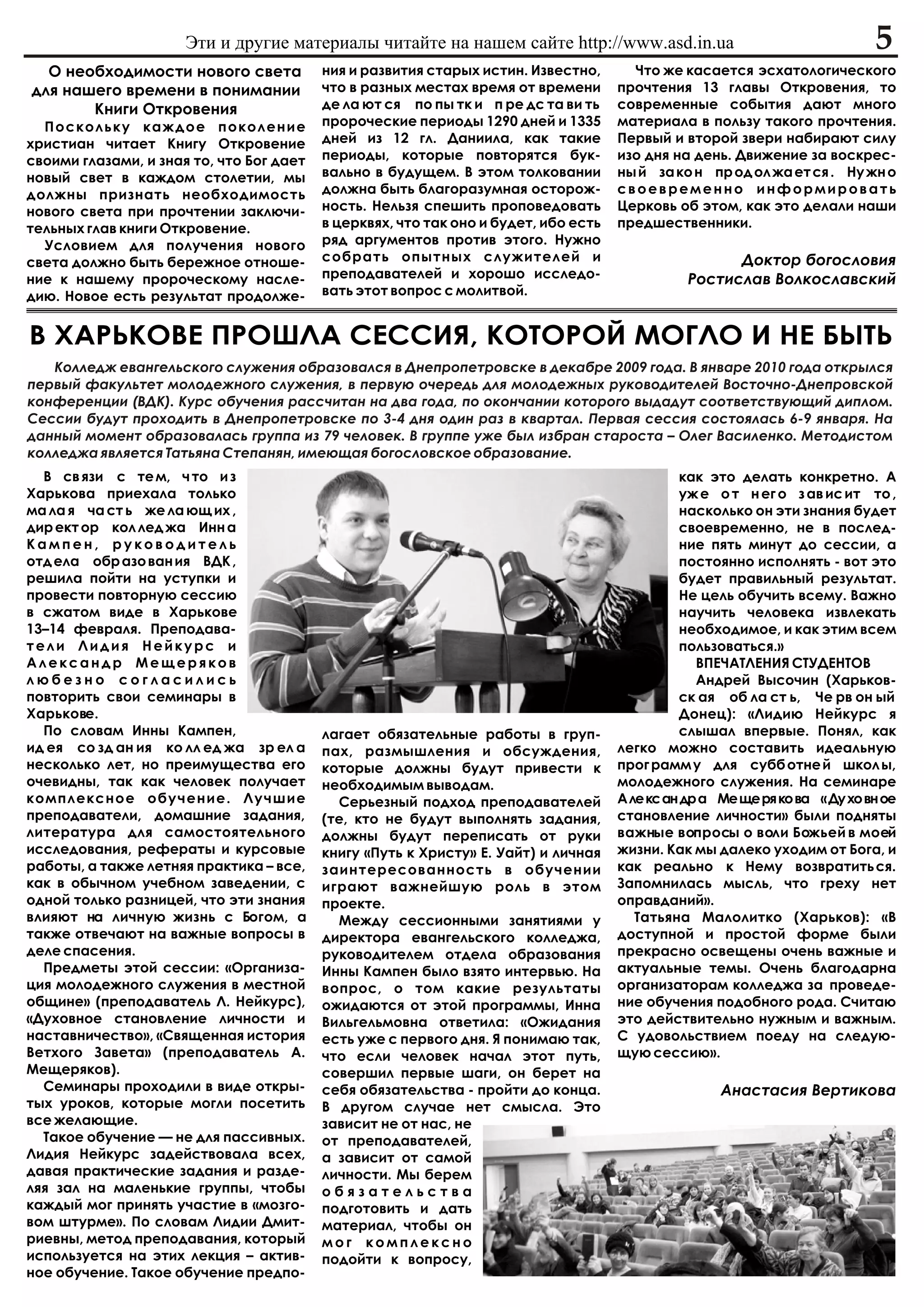 Ýòè è äðóãèå ìàòåðèàëû ÷èòàéòå íà íàøåì ñàéòå http://www.asd.in.ua                                  5
  Î íåîáõîäèìîñòè íîâîãî ñâåòà            íèÿ è ðàçâèòèÿ ñòàðûõ èñòèí. Èçâåñòíî,       ×òî æå êàñàåòñÿ ýñõàòîëîãè÷åñêîãî
äëÿ íàøåãî âðåìåíè â ïîíèìàíèè            ÷òî â ðàçíûõ ìåñòàõ âðåìÿ îò âðåìåíè       ïðî÷òåíèÿ 13 ãëàâû Îòêðîâåíèÿ, òî
       Êíèãè Îòêðîâåíèÿ                   äå ëà þò ñÿ ïî ïû òê è ï ðå äñ òà âè òü    ñîâðåìåííûå ñîáûòèÿ äàþò ìíîãî
  Ïîñêîëüêó êàæäîå ïîêîëåíèå              ïðîðî÷åñêèå ïåðèîäû 1290 äíåé è 1335       ìàòåðèàëà â ïîëüçó òàêîãî ïðî÷òåíèÿ.
õðèñòèàí ÷èòàåò Êíèãó Îòêðîâåíèå          äíåé èç 12 ãë. Äàíèèëà, êàê òàêèå          Ïåðâûé è âòîðîé çâåðè íàáèðàþò ñèëó
ñâîèìè ãëàçàìè, è çíàÿ òî, ÷òî Áîã äàåò   ïåðèîäû, êîòîðûå ïîâòîðÿòñÿ áóê-           èçî äíÿ íà äåíü. Äâèæåíèå çà âîñêðåñ-
íîâûé ñâåò â êàæäîì ñòîëåòèè, ìû          âàëüíî â áóäóùåì. Â ýòîì òîëêîâàíèè        íû é çà êî í ïð îä îë æà åò ñÿ . Íó æí î
äîëæíû ïðèçíàòü íåîáõîäèìîñòü             äîëæíà áûòü áëàãîðàçóìíàÿ îñòîðîæ-         ñâîåâðåìåííî èíôîðìèðîâàòü
íîâîãî ñâåòà ïðè ïðî÷òåíèè çàêëþ÷è-       íîñòü. Íåëüçÿ ñïåøèòü ïðîïîâåäîâàòü        Öåðêîâü îá ýòîì, êàê ýòî äåëàëè íàøè
òåëüíûõ ãëàâ êíèãè Îòêðîâåíèå.            â öåðêâÿõ, ÷òî òàê îíî è áóäåò, èáî åñòü   ïðåäøåñòâåííèêè.
  Óñëîâèåì äëÿ ïîëó÷åíèÿ íîâîãî           ðÿä àðãóìåíòîâ ïðîòèâ ýòîãî. Íóæíî
ñâåòà äîëæíî áûòü áåðåæíîå îòíîøå-        ñîáðàòü îïûòíûõ ñëóæèòåëåé è                               Äîêòîð áîãîñëîâèÿ
íèå ê íàøåìó ïðîðî÷åñêîìó íàñëå-          ïðåïîäàâàòåëåé è õîðîøî èññëåäî-                     Ðîñòèñëàâ Âîëêîñëàâñêèé
äèþ. Íîâîå åñòü ðåçóëüòàò ïðîäîëæå-       âàòü ýòîò âîïðîñ ñ ìîëèòâîé.


Â ÕÀÐÜÊÎÂÅ ÏÐÎØËÀ ÑÅÑÑÈß, ÊÎÒÎÐÎÉ ÌÎÃËÎ È ÍÅ ÁÛÒÜ
   Êîëëåäæ åâàíãåëüñêîãî ñëóæåíèÿ îáðàçîâàëñÿ â Äíåïðîïåòðîâñêå â äåêàáðå 2009 ãîäà. Â ÿíâàðå 2010 ãîäà îòêðûëñÿ
ïåðâûé ôàêóëüòåò ìîëîäåæíîãî ñëóæåíèÿ, â ïåðâóþ î÷åðåäü äëÿ ìîëîäåæíûõ ðóêîâîäèòåëåé Âîñòî÷íî-Äíåïðîâñêîé
êîíôåðåíöèè (ÂÄÊ). Êóðñ îáó÷åíèÿ ðàññ÷èòàí íà äâà ãîäà, ïî îêîí÷àíèè êîòîðîãî âûäàäóò ñîîòâåòñòâóþùèé äèïëîì.
Ñåññèè áóäóò ïðîõîäèòü â Äíåïðîïåòðîâñêå ïî 3-4 äíÿ îäèí ðàç â êâàðòàë. Ïåðâàÿ ñåññèÿ ñîñòîÿëàñü 6-9 ÿíâàðÿ. Íà
äàííûé ìîìåíò îáðàçîâàëàñü ãðóïïà èç 79 ÷åëîâåê. Â ãðóïïå óæå áûë èçáðàí ñòàðîñòà – Îëåã Âàñèëåíêî. Ìåòîäèñòîì
êîëëåäæà ÿâëÿåòñÿ Òàòüÿíà Ñòåïàíÿí, èìåþùàÿ áîãîñëîâñêîå îáðàçîâàíèå.
  Â ñâ ÿçè ñ òå ì, ÷ òî è ç                                                                  êàê ýòî äåëàòü êîíêðåòíî. À
Õàðüêîâà ïðèåõàëà òîëüêî                                                                     óæ å î ò í åã î ç àâ èñ èò òî ,
ìà ëà ÿ ÷à ñò ü æå ëà þù èõ ,                                                                íàñêîëüêî îí ýòè çíàíèÿ áóäåò
äèð åêò îð êîë ëåä æà Èíí à                                                                  ñâîåâðåìåííî, íå â ïîñëåä-
Êàìïåí, ðóêîâîäèòåëü                                                                         íèå ïÿòü ìèíóò äî ñåññèè, à
îòä åëà îáð àçî âàí èÿ ÂÄÊ ,                                                                 ïîñòîÿííî èñïîëíÿòü - âîò ýòî
ðåøèëà ïîéòè íà óñòóïêè è                                                                    áóäåò ïðàâèëüíûé ðåçóëüòàò.
ïðîâåñòè ïîâòîðíóþ ñåññèþ                                                                    Íå öåëü îáó÷èòü âñåìó. Âàæíî
â ñæàòîì âèäå â Õàðüêîâå                                                                     íàó÷èòü ÷åëîâåêà èçâëåêàòü
13–14 ôåâðàëÿ. Ïðåïîäàâà-                                                                    íåîáõîäèìîå, è êàê ýòèì âñåì
òåëè Ëèäèÿ Íåéêóðñ è                                                                         ïîëüçîâàòüñÿ.»
Àëåêñàíäð Ìåùåðÿêîâ                                                                             ÂÏÅ×ÀÒËÅÍÈß ÑÒÓÄÅÍÒÎÂ
ëþáåçíî ñîãëàñèëèñü                                                                             Àíäðåé Âûñî÷èí (Õàðüêîâ-
ïîâòîðèòü ñâîè ñåìèíàðû â                                                                    ñê àÿ îá ëà ñò ü, ×å ðâ îí ûé
Õàðüêîâå.                                                                                    Äîíåö): «Ëèäèþ Íåéêóðñ ÿ
  Ïî ñëîâàì Èííû Êàìïåí,                  ëàãàåò îáÿçàòåëüíûå ðàáîòû â ãðóï-                 ñëûøàë âïåðâûå. Ïîíÿë, êàê
èä åÿ ñî çä àí èÿ êî ëë åä æà çð åë à     ïàõ, ðàçìûøëåíèÿ è îáñóæäåíèÿ,             ëåãêî ìîæíî ñîñòàâèòü èäåàëüíóþ
íåñêîëüêî ëåò, íî ïðåèìóùåñòâà åãî        êîòîðûå äîëæíû áóäóò ïðèâåñòè ê            ïðîã ðàìì ó äëÿ ñóáá îòíå é øêîë û,
î÷åâèäíû, òàê êàê ÷åëîâåê ïîëó÷àåò        íåîáõîäèìûì âûâîäàì.                       ìîëîäåæíîãî ñëóæåíèÿ. Íà ñåìèíàðå
êîìïëåêñíîå îáó÷åíèå. Ëó÷øèå                Ñåðüåçíûé ïîäõîä ïðåïîäàâàòåëåé          Àëåêñàíäðà Ìåùåðÿêîâà «Äóõîâíîå
ïðåïîäàâàòåëè, äîìàøíèå çàäàíèÿ,          (òå, êòî íå áóäóò âûïîëíÿòü çàäàíèÿ,       ñòàíîâëåíèå ëè÷íîñòè» áûëè ïîäíÿòû
ëèòåðàòóðà äëÿ ñàìîñòîÿòåëüíîãî           äîëæíû áóäóò ïåðåïèñàòü îò ðóêè            âàæíûå âîïðîñû î âîëè Áîæüåé â ìîåé
èññëåäîâàíèÿ, ðåôåðàòû è êóðñîâûå         êíèãó «Ïóòü ê Õðèñòó» Å. Óàéò) è ëè÷íàÿ    æèçíè. Êàê ìû äàëåêî óõîäèì îò Áîãà, è
ðàáîòû, à òàêæå ëåòíÿÿ ïðàêòèêà – âñå,    çàèíòåðåñîâàííîñòü â îáó÷åíèè              êàê ðåàëüíî ê Íåìó âîçâðàòèòü ñÿ.
êàê â îáû÷íîì ó÷åáíîì çàâåäåíèè, ñ        èãðàþò âàæíåéøóþ ðîëü â ýòîì               Çàïîìíèëàñü ìûñëü, ÷òî ãðåõó íåò
îäíîé òîëüêî ðàçíèöåé, ÷òî ýòè çíàíèÿ     ïðîåêòå.                                   îïðàâäàíèé».
âëèÿþò íà ëè÷íóþ æèçíü ñ Áîãîì, à           Ìåæäó ñåññèîííûìè çàíÿòèÿìè ó              Òàòüÿíà Ìàëîëèòêî (Õàðüêîâ): «Â
òàêæå îòâå÷àþò íà âàæíûå âîïðîñû â        äèðåêòîðà åâàíãåëüñêîãî êîëëåäæà,          äîñòóïíîé è ïðîñòîé ôîðìå áûëè
äåëå ñïàñåíèÿ.                            ðóêîâîäèòåëåì îòäåëà îáðàçîâàíèÿ           ïðåêðàñíî îñâåùåíû î÷åíü âàæíûå è
  Ïðåäìåòû ýòîé ñåññèè: «Îðãàíèçà-        Èííû Êàìïåí áûëî âçÿòî èíòåðâüþ. Íà        àêòóàëüíûå òåìû. Î÷åíü áëàãîäàðíà
öèÿ ìîëîäåæíîãî ñëóæåíèÿ â ìåñòíîé        âîïðîñ, î òîì êàêèå ðåçóëüòàòû             îðãàíèçàòîðàì êîëëåäæà çà ïðîâåäå-
îáùèíå» (ïðåïîäàâàòåëü Ë. Íåéêóðñ),       îæèäàþòñÿ îò ýòîé ïðîãðàììû, Èííà          íèå îáó÷åíèÿ ïîäîáíîãî ðîäà. Ñ÷èòàþ
«Äóõîâíîå ñòàíîâëåíèå ëè÷íîñòè è          Âèëüãåëüìîâíà îòâåòèëà: «Îæèäàíèÿ          ýòî äåéñòâèòåëüíî íóæíûì è âàæíûì.
íàñòàâíè÷åñòâî», «Ñâÿùåííàÿ èñòîðèÿ       åñòü óæå ñ ïåðâîãî äíÿ. ß ïîíèìàþ òàê,     Ñ óäîâîëüñòâèåì ïîåäó íà ñëåäóþ-
Âåòõîãî Çàâåòà» (ïðåïîäàâàòåëü À.         ÷òî åñëè ÷åëîâåê íà÷àë ýòîò ïóòü,          ùóþ ñåññèþ».
Ìåùåðÿêîâ).                               ñîâåðøèë ïåðâûå øàãè, îí áåðåò íà
  Ñåìèíàðû ïðîõîäèëè â âèäå îòêðû-        ñåáÿ îáÿçàòåëüñòâà - ïðîéòè äî êîíöà.                    Àíàñòàñèÿ Âåðòèêîâà
òûõ óðîêîâ, êîòîðûå ìîãëè ïîñåòèòü        Â äðóãîì ñëó÷àå íåò ñìûñëà. Ýòî
âñå æåëàþùèå.                             çàâèñèò íå îò íàñ, íå
  Òàêîå îáó÷åíèå — íå äëÿ ïàññèâíûõ.      îò ïðåïîäàâàòåëåé,
Ëèäèÿ Íåéêóðñ çàäåéñòâîâàëà âñåõ,         à çàâèñèò îò ñàìîé
äàâàÿ ïðàêòè÷åñêèå çàäàíèÿ è ðàçäå-       ëè÷íîñòè. Ìû áåðåì
ëÿÿ çàë íà ìàëåíüêèå ãðóïïû, ÷òîáû        îáÿçàòåëüñòâà
êàæäûé ìîã ïðèíÿòü ó÷àñòèå â «ìîçãî-      ïîäãîòîâèòü è äàòü
âîì øòóðìå». Ïî ñëîâàì Ëèäèè Äìèò-        ìàòåðèàë, ÷òîáû îí
ðèåâíû, ìåòîä ïðåïîäàâàíèÿ, êîòîðûé       ìîã êîìïëåêñíî
èñïîëüçóåòñÿ íà ýòèõ ëåêöèÿ – àêòèâ-      ïîäîéòè ê âîïðîñó,
íîå îáó÷åíèå. Òàêîå îáó÷åíèå ïðåäïî-
 