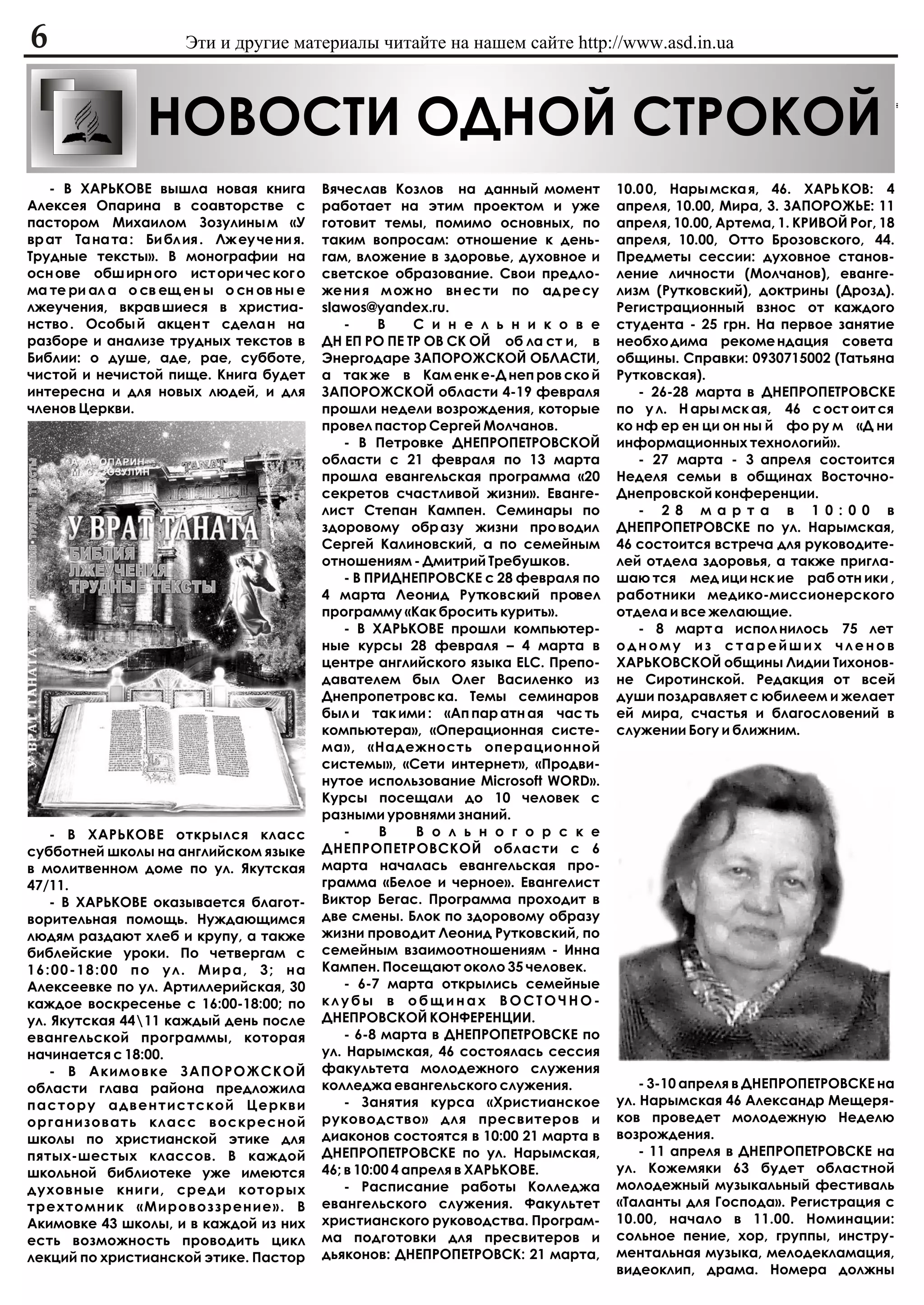6                      Ýòè è äðóãèå ìàòåðèàëû ÷èòàéòå íà íàøåì ñàéòå http://www.asd.in.ua



                  ÍÎÂÎÑÒÈ ÎÄÍÎÉ ÑÒÐÎÊÎÉ
   - Â ÕÀÐÜÊÎÂÅ âûøëà íîâàÿ êíèãà            Âÿ÷åñëàâ Êîçëîâ íà äàííûé ìîìåíò          10.0 0, Íàðû ìñêà ÿ, 46. ÕÀÐÜ ÊÎÂ: 4
Àëåêñåÿ Îïàðèíà â ñîàâòîðñòâå ñ              ðàáîòàåò íà ýòèì ïðîåêòîì è óæå           àïðåëÿ, 10.00, Ìèðà, 3. ÇÀÏÎÐÎÆÜÅ: 11
ïàñòîðîì Ìèõàèëîì Çîçóëèíû ì «Ó              ãîòîâèò òåìû, ïîìèìî îñíîâíûõ, ïî         àïðåëÿ, 10.00, Àðòåìà, 1. ÊÐÈÂÎÉ Ðîã, 18
âð àò Òà íà òà : Áè áë èÿ . Ëæ åó ÷å íè ÿ.   òàêèì âîïðîñàì: îòíîøåíèå ê äåíü-         àïðåëÿ, 10.00, Îòòî Áðîçîâñêîãî, 44.
Òðóäíûå òåêñòû». Â ìîíîãðàôèè íà             ãàì, âëîæåíèå â çäîðîâüå, äóõîâíîå è      Ïðåäìåòû ñåññèè: äóõîâíîå ñòàíîâ-
îñí îâå îáø èðí îãî èñò îðè ÷åñ êîã î        ñâåòñêîå îáðàçîâàíèå. Ñâîè ïðåäëî-        ëåíèå ëè÷íîñòè (Ìîë÷àíîâ), åâàíãå-
ìà òå ðè àë à î ñâ åù åí û î ñí îâ íû å      æå íè ÿ ì îæ íî âí åñ òè ïî àä ðå ñó      ëèçì (Ðóòêîâñêèé), äîêòðèíû (Äðîçä).
ëæåó÷åíèÿ, âêðàâ øèåñÿ â õðèñòèà-            slawos@yandex.ru.                         Ðåãèñòðàöèîííûé âçíîñ îò êàæäîãî
íñòâî . Îñîáû é àêöåí ò ñäåëà í íà               -     Â    Ñ è í å ë ü í è ê î â å    ñòóäåíòà - 25 ãðí. Íà ïåðâîå çàíÿòèå
ðàçáîðå è àíàëèçå òðóäíûõ òåêñòîâ â          ÄÍ ÅÏ ÐÎ ÏÅ ÒÐ ÎÂ ÑÊ ÎÉ îá ëà ñò è, â     íåîáõî äèìà ðåêîìå íäàöèÿ ñîâåòà
Áèáëèè: î äóøå, àäå, ðàå, ñóááîòå,           Ýíåðãîäàðå ÇÀÏÎÐÎÆÑÊÎÉ ÎÁËÀÑÒÈ,           îáùèíû. Ñïðàâêè: 0930715002 (Òàòüÿíà
÷èñòîé è íå÷èñòîé ïèùå. Êíèãà áóäåò          à òàê æå â Êàì åíê å-Ä íåï ðîâ ñêî é      Ðóòêîâñêàÿ).
èíòåðåñíà è äëÿ íîâûõ ëþäåé, è äëÿ           ÇÀÏÎÐÎÆÑÊÎÉ îáëàñòè 4-19 ôåâðàëÿ             - 26-28 ìàðòà â ÄÍÅÏÐÎÏÅÒÐÎÂÑÊÅ
÷ëåíîâ Öåðêâè.                               ïðîøëè íåäåëè âîçðîæäåíèÿ, êîòîðûå        ïî ó ë. Í àðû ìñê àÿ, 46 ñ îñò îèò ñÿ
                                             ïðîâåë ïàñòîð Ñåðãåé Ìîë÷àíîâ.            êî íô åð åí öè îí íû é ôî ðó ì «Ä íè
                                                 - Â Ïåòðîâêå ÄÍÅÏÐÎÏÅÒÐÎÂÑÊÎÉ         èíôîðìàöèîííûõ òåõíîëîãèé».
                                             îáëàñòè ñ 21 ôåâðàëÿ ïî 13 ìàðòà             - 27 ìàðòà - 3 àïðåëÿ ñîñòîèòñÿ
                                             ïðîøëà åâàíãåëüñêàÿ ïðîãðàììà «20         Íåäåëÿ ñåìüè â îáùèíàõ Âîñòî÷íî-
                                             ñåêðåòîâ ñ÷àñòëèâîé æèçíè». Åâàíãå-       Äíåïðîâñêîé êîíôåðåíöèè.
                                             ëèñò Ñòåïàí Êàìïåí. Ñåìèíàðû ïî              - 2 8 ì à ð ò à â 1 0 : 0 0 â
                                             çäîðîâîìó îáð àçó æèçíè ïðî âîäèë         ÄÍÅÏÐÎÏÅÒÐÎÂÑÊÅ ïî óë. Íàðûìñêàÿ,
                                             Ñåðãåé Êàëèíîâñêèé, à ïî ñåìåéíûì         46 ñîñòîèòñÿ âñòðå÷à äëÿ ðóêîâîäèòå-
                                             îòíîøåíèÿì - Äìèòðèé Òðåáóøêîâ.           ëåé îòäåëà çäîðîâüÿ, à òàêæå ïðèãëà-
                                                 - Â ÏÐÈÄÍÅÏÐÎÂÑÊÅ ñ 28 ôåâðàëÿ ïî     øàþ òñÿ ìåä èöè íñê èå ðàá îòí èêè ,
                                             4 ìàðòà Ëåîíèä Ðóòêîâñêèé ïðîâåë          ðàáîòíèêè ìåäèêî-ìèññèîíåðñêîãî
                                             ïðîãðàììó «Êàê áðîñèòü êóðèòü».           îòäåëà è âñå æåëàþùèå.
                                                 - Â ÕÀÐÜÊÎÂÅ ïðîøëè êîìïüþòåð-           - 8 ìàðò à èñïîë íèëîñü 75 ëåò
                                             íûå êóðñû 28 ôåâðàëÿ – 4 ìàðòà â          îäíîìó èç ñòàðåéøèõ ÷ëåíîâ
                                             öåíòðå àíãëèéñêîãî ÿçûêà ELC. Ïðåïî-      ÕÀÐÜÊÎÂÑÊÎÉ îáùèíû Ëèäèè Òèõîíîâ-
                                             äàâàòåëåì áûë Îëåã Âàñèëåíêî èç           íå Ñèðîòèíñêîé. Ðåäàêöèÿ îò âñåé
                                             Äíåïðîïåòðîâñ êà. Òåìû ñåìèíàðîâ          äóøè ïîçäðàâëÿåò ñ þáèëååì è æåëàåò
                                             áûë è òàê èìè : «Àï ïàð àòí àÿ ÷àñ òü     åé ìèðà, ñ÷àñòüÿ è áëàãîñëîâåíèé â
                                             êîìïüþòåðà», «Îïåðàöèîííàÿ ñèñòå-         ñëóæåíèè Áîãó è áëèæíèì.
                                             ìà», «Íàäåæíîñòü îïåðàöèîííîé
                                             ñèñòåìû», «Ñåòè èíòåðíåò», «Ïðîäâè-
                                             íóòîå èñïîëüçîâàíèå Microsoft WORD».
                                             Êóðñû ïîñåùàëè äî 10 ÷åëîâåê ñ
                                             ðàçíûìè óðîâíÿìè çíàíèé.
    - Â ÕÀÐÜÊÎÂÅ îòêðûëñÿ êëàññ                  -     Â     Â î ë ü í î ã î ð ñ ê å
ñóááîòíåé øêîëû íà àíãëèéñêîì ÿçûêå          ÄÍÅÏÐÎÏÅÒÐÎÂÑÊÎÉ îáëàñòè ñ 6
â ìîëèòâåííîì äîìå ïî óë. ßêóòñêàÿ           ìàðòà íà÷àëàñü åâàíãåëüñêàÿ ïðî-
47/11.                                       ãðàììà «Áåëîå è ÷åðíîå». Åâàíãåëèñò
    - Â ÕÀÐÜÊÎÂÅ îêàçûâàåòñÿ áëàãîò-         Âèêòîð Áåãàñ. Ïðîãðàììà ïðîõîäèò â
âîðèòåëüíàÿ ïîìîùü. Íóæäàþùèìñÿ              äâå ñìåíû. Áëîê ïî çäîðîâîìó îáðàçó
ëþäÿì ðàçäàþò õëåá è êðóïó, à òàêæå          æèçíè ïðîâîäèò Ëåîíèä Ðóòêîâñêèé, ïî
áèáëåéñêèå óðîêè. Ïî ÷åòâåðãàì ñ             ñåìåéíûì âçàèìîîòíîøåíèÿì - Èííà
16:00-18:00 ïî óë. Ìèðà, 3; íà               Êàìïåí. Ïîñåùàþò îêîëî 35 ÷åëîâåê.
Àëåêñååâêå ïî óë. Àðòèëëåðèéñêàÿ, 30             - 6-7 ìàðòà îòêðûëèñü ñåìåéíûå
êàæäîå âîñêðåñåíüå ñ 16:00-18:00; ïî         êëóáû â îáùèíàõ ÂÎÑÒÎ×ÍÎ-
óë. ßêóòñêàÿ 4411 êàæäûé äåíü ïîñëå         ÄÍÅÏÐÎÂÑÊÎÉ ÊÎÍÔÅÐÅÍÖÈÈ.
åâàíãåëüñêîé ïðîãðàììû, êîòîðàÿ                  - 6-8 ìàðòà â ÄÍÅÏÐÎÏÅÒÐÎÂÑÊÅ ïî
íà÷èíàåòñÿ ñ 18:00.                          óë. Íàðûìñêàÿ, 46 ñîñòîÿëàñü ñåññèÿ
    - Â Àêèìîâêå ÇÀÏÎÐÎÆÑÊÎÉ                 ôàêóëüòåòà ìîëîäåæíîãî ñëóæåíèÿ
îáëàñòè ãëàâà ðàéîíà ïðåäëîæèëà              êîëëåäæà åâàíãåëüñêîãî ñëóæåíèÿ.              - 3-10 àïðåëÿ â ÄÍÅÏÐÎÏÅÒÐÎÂÑÊÅ íà
ïàñòîðó àäâåíòèñòñêîé Öåðêâè                     - Çàíÿòèÿ êóðñà «Õðèñòèàíñêîå         óë. Íàðûìñêàÿ 46 Àëåêñàíäð Ìåùåðÿ-
îðãàíèçîâàòü êëàññ âîñêðåñíîé                ðóêîâîäñòâî» äëÿ ïðåñâèòåðîâ è            êîâ ïðîâåäåò ìîëîäåæíóþ Íåäåëþ
øêîëû ïî õðèñòèàíñêîé ýòèêå äëÿ              äèàêîíîâ ñîñòîÿòñÿ â 10:00 21 ìàðòà â     âîçðîæäåíèÿ.
ïÿòûõ-øåñòûõ êëàññîâ. Â êàæäîé               ÄÍÅÏÐÎÏÅÒÐÎÂÑÊÅ ïî óë. Íàðûìñêàÿ,             - 11 àïðåëÿ â ÄÍÅÏÐÎÏÅÒÐÎÂÑÊÅ íà
øêîëüíîé áèáëèîòåêå óæå èìåþòñÿ              46; â 10:00 4 àïðåëÿ â ÕÀÐÜÊÎÂÅ.          óë. Êîæåìÿêè 63 áóäåò îáëàñòíîé
äóõîâíûå êíèãè, ñðåäè êîòîðûõ                    - Ðàñïèñàíèå ðàáîòû Êîëëåäæà          ìîëîäåæíûé ìóçûêàëüíûé ôåñòèâàëü
òðåõòîìíèê «Ìèðîâîççðåíèå». Â                åâàíãåëüñêîãî ñëóæåíèÿ. Ôàêóëüòåò         «Òàëàíòû äëÿ Ãîñïîäà». Ðåãèñòðàöèÿ ñ
Àêèìîâêå 43 øêîëû, è â êàæäîé èç íèõ         õðèñòèàíñêîãî ðóêîâîäñòâà. Ïðîãðàì-       10.00, íà÷àëî â 11.00. Íîìèíàöèè:
åñòü âîçìîæíîñòü ïðîâîäèòü öèêë              ìà ïîäãîòîâêè äëÿ ïðåñâèòåðîâ è           ñîëüíîå ïåíèå, õîð, ãðóïïû, èíñòðó-
ëåêöèé ïî õðèñòèàíñêîé ýòèêå. Ïàñòîð         äüÿêîíîâ: ÄÍÅÏÐÎÏÅÒÐÎÂÑÊ: 21 ìàðòà,       ìåíòàëüíàÿ ìóçûêà, ìåëîäåêëàìàöèÿ,
                                                                                       âèäåîêëèï, äðàìà. Íîìåðà äîëæíû
 