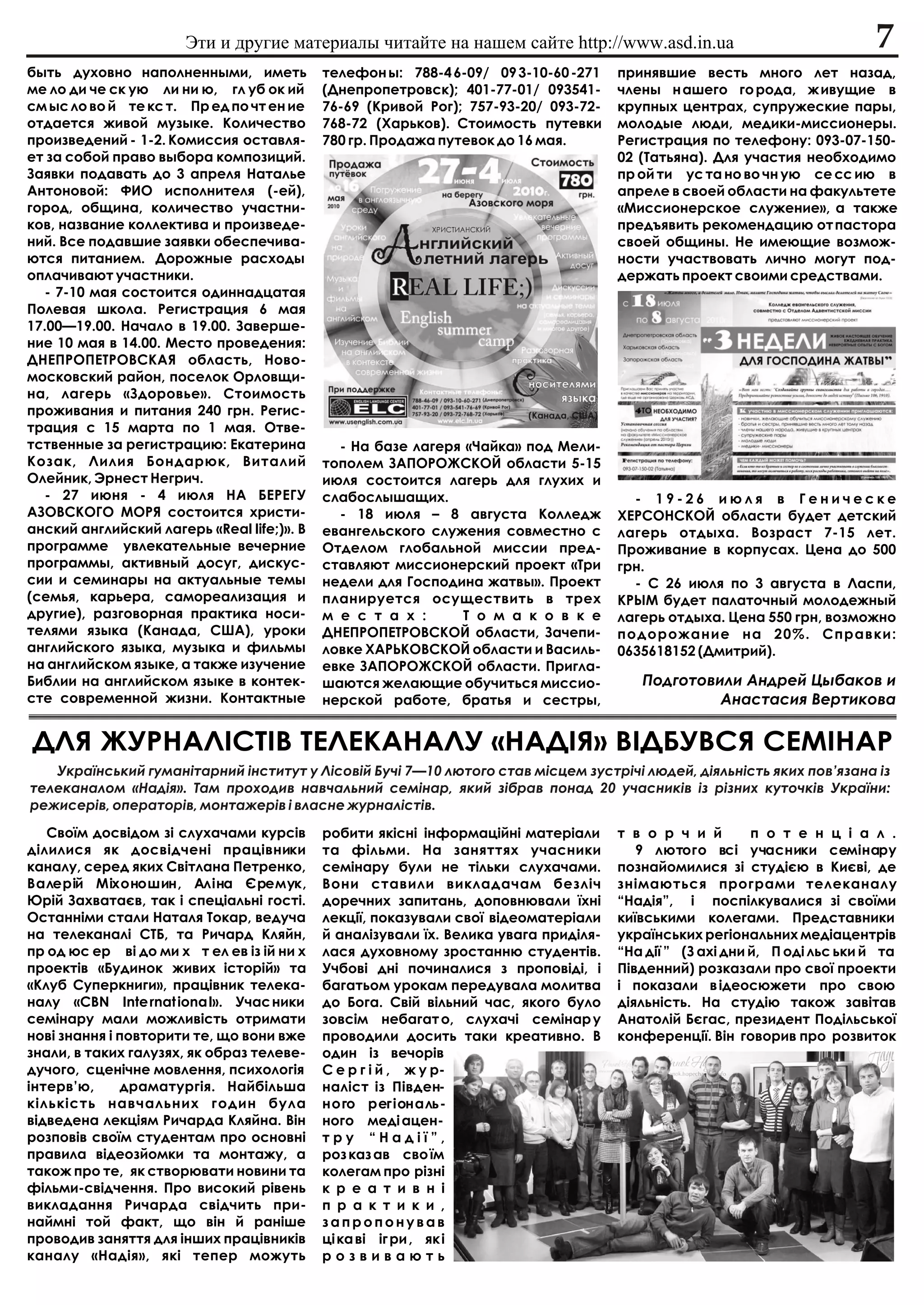 Ýòè è äðóãèå ìàòåðèàëû ÷èòàéòå íà íàøåì ñàéòå http://www.asd.in.ua                                   7
áûòü äóõîâíî íàïîëíåííûìè, èìåòü            òåëåôîí û: 788-4 6-09/ 09 3-10-60 -271    ïðèíÿâøèå âåñòü ìíîãî ëåò íàçàä,
ìå ëî äè ÷å ñê óþ ëè íè þ, ãë óá îê èé      (Äíåïðîïåòðîâñê); 401-77-01/ 093541-      ÷ëåíû í àøåãî ãî ðîäà, æ èâóùèå â
ñì ûñ ëî âî é òå êñ ò. Ïð åä ïî ÷ò åí èå    76-69 (Êðèâîé Ðîã); 757-93-20/ 093-72-    êðóïíûõ öåíòðàõ, ñóïðóæåñêèå ïàðû,
îòäàåòñÿ æèâîé ìóçûêå. Êîëè÷åñòâî           768-72 (Õàðüêîâ). Ñòîèìîñòü ïóòåâêè       ìîëîäûå ëþäè, ìåäèêè-ìèññèîíåðû.
ïðîèçâåäåíèé - 1-2. Êîìèññèÿ îñòàâëÿ-       780 ãð. Ïðîäàæà ïóòåâîê äî 16 ìàÿ.        Ðåãèñòðàöèÿ ïî òåëåôîíó: 093-07-150-
åò çà ñîáîé ïðàâî âûáîðà êîìïîçèöèé.                                                  02 (Òàòüÿíà). Äëÿ ó÷àñòèÿ íåîáõîäèìî
Çàÿâêè ïîäàâàòü äî 3 àïðåëÿ Íàòàëüå                                                   ïð îé òè óñ òà íî âî ÷í óþ ñå ññ èþ â
Àíòîíîâîé: ÔÈÎ èñïîëíèòåëÿ (-åé),                                                     àïðåëå â ñâîåé îáëàñòè íà ôàêóëüòåòå
ãîðîä, îáùèíà, êîëè÷åñòâî ó÷àñòíè-                                                    «Ìèññèîíåðñêîå ñëóæåíèå», à òàêæå
êîâ, íàçâàíèå êîëëåêòèâà è ïðîèçâåäå-                                                 ïðåäúÿâèòü ðåêîìåíäàöèþ îò ïàñòîðà
íèé. Âñå ïîäàâøèå çàÿâêè îáåñïå÷èâà-                                                  ñâîåé îáùèíû. Íå èìåþùèå âîçìîæ-
þòñÿ ïèòàíèåì. Äîðîæíûå ðàñõîäû                                                       íîñòè ó÷àñòâîâàòü ëè÷íî ìîãóò ïîä-
îïëà÷èâàþò ó÷àñòíèêè.                                                                 äåðæàòü ïðîåêò ñâîèìè ñðåäñòâàìè.
   - 7-10 ìàÿ ñîñòîèòñÿ îäèííàäöàòàÿ
Ïîëåâàÿ øêîëà. Ðåãèñòðàöèÿ 6 ìàÿ
17.00—19.00. Íà÷àëî â 19.00. Çàâåðøå-
íèå 10 ìàÿ â 14.00. Ìåñòî ïðîâåäåíèÿ:
ÄÍÅÏÐÎÏÅÒÐÎÂÑÊÀß îáëàñòü, Íîâî-
ìîñêîâñêèé ðàéîí, ïîñåëîê Îðëîâùè-
íà, ëàãåðü «Çäîðîâüå». Ñòîèìîñòü
ïðîæèâàíèÿ è ïèòàíèÿ 240 ãðí. Ðåãèñ-
òðàöèÿ ñ 15 ìàðòà ïî 1 ìàÿ. Îòâå-
òñòâåííûå çà ðåãèñòðàöèþ: Åêàòåðèíà           - Íà áàçå ëàãåðÿ «×àéêà» ïîä Ìåëè-
Êîçàê, Ëèëèÿ Áîíäàðþê, Âèòàëèé              òîïîëåì ÇÀÏÎÐÎÆÑÊÎÉ îáëàñòè 5-15
Îëåéíèê, Ýðíåñò Íåãðè÷.                     èþëÿ ñîñòîèòñÿ ëàãåðü äëÿ ãëóõèõ è
   - 27 èþíÿ - 4 èþëÿ ÍÀ ÁÅÐÅÃÓ             ñëàáîñëûøàùèõ.                              - 19-26 èþëÿ â Ãåíè÷åñêå
ÀÇÎÂÑÊÎÃÎ ÌÎÐß ñîñòîèòñÿ õðèñòè-              - 18 èþëÿ – 8 àâãóñòà Êîëëåäæ           ÕÅÐÑÎÍÑÊÎÉ îáëàñòè áóäåò äåòñêèé
àíñêèé àíãëèéñêèé ëàãåðü «Real life;)». Â   åâàíãåëüñêîãî ñëóæåíèÿ ñîâìåñòíî ñ        ëàãåðü îòäûõà. Âîçðàñò 7-15 ëåò.
ïðîãðàììå óâëåêàòåëüíûå âå÷åðíèå            Îòäåëîì ãëîáàëüíîé ìèññèè ïðåä-           Ïðîæèâàíèå â êîðïóñàõ. Öåíà äî 500
ïðîãðàììû, àêòèâíûé äîñóã, äèñêóñ-          ñòàâëÿþò ìèññèîíåðñêèé ïðîåêò «Òðè        ãðí.
ñèè è ñåìèíàðû íà àêòóàëüíûå òåìû           íåäåëè äëÿ Ãîñïîäèíà æàòâû». Ïðîåêò         - Ñ 26 èþëÿ ïî 3 àâãóñòà â Ëàñïè,
(ñåìüÿ, êàðüåðà, ñàìîðåàëèçàöèÿ è           ïëàíèðóåòñÿ îñóùåñòâèòü â òðåõ            ÊÐÛÌ áóäåò ïàëàòî÷íûé ìîëîäåæíûé
äðóãèå), ðàçãîâîðíàÿ ïðàêòèêà íîñè-         ì å ñ ò à õ :      Ò î ì à ê î â ê å      ëàãåðü îòäûõà. Öåíà 550 ãðí, âîçìîæíî
òåëÿìè ÿçûêà (Êàíàäà, ÑØÀ), óðîêè           ÄÍÅÏÐÎÏÅÒÐÎÂÑÊÎÉ îáëàñòè, Çà÷åïè-         ïîäîðîæàíèå íà 20%. Ñïðàâêè:
àíãëèéñêîãî ÿçûêà, ìóçûêà è ôèëüìû          ëîâêå ÕÀÐÜÊÎÂÑÊÎÉ îáëàñòè è Âàñèëü-       0635618152 (Äìèòðèé).
íà àíãëèéñêîì ÿçûêå, à òàêæå èçó÷åíèå       åâêå ÇÀÏÎÐÎÆÑÊÎÉ îáëàñòè. Ïðèãëà-
Áèáëèè íà àíãëèéñêîì ÿçûêå â êîíòåê-        øàþòñÿ æåëàþùèå îáó÷èòüñÿ ìèññèî-            Ïîäãîòîâèëè Àíäðåé Öûáàêîâ è
ñòå ñîâðåìåííîé æèçíè. Êîíòàêòíûå           íåðñêîé ðàáîòå, áðàòüÿ è ñåñòðû,                      Àíàñòàñèÿ Âåðòèêîâà

ÄËß ÆÓÐÍÀË²ÑÒ²Â ÒÅËÅÊÀÍÀËÓ «ÍÀÄ²ß» Â²ÄÁÓÂÑß ÑÅÌ²ÍÀÐ
   Óêðà¿íñüêèé ãóìàí³òàðíèé ³íñòèòóò ó Ë³ñîâ³é Áó÷³ 7—10 ëþòîãî ñòàâ ì³ñöåì çóñòð³÷³ ëþäåé, ä³ÿëüí³ñòü ÿêèõ ïîâ’ÿçàíà ³ç
òåëåêàíàëîì «Íàä³ÿ». Òàì ïðîõîäèâ íàâ÷àëüíèé ñåì³íàð, ÿêèé ç³áðàâ ïîíàä 20 ó÷àñíèê³â ³ç ð³çíèõ êóòî÷ê³â Óêðà¿íè:
ðåæèñåð³â, îïåðàòîð³â, ìîíòàæåð³â ³ âëàñíå æóðíàë³ñò³â.
   Ñâî¿ì äîñâ³äîì ç³ ñëóõà÷àìè êóðñ³â       ðîáèòè ÿê³ñí³ ³íôîðìàö³éí³ ìàòåð³àëè      ò â î ð ÷ è é        ï î ò å í ö ³ à ë .
ä³ëèëèñÿ ÿê äîñâ³ä÷åí³ ïðàö³âíèêè           òà ô³ëüìè. Íà çàíÿòòÿõ ó÷àñíèêè              9 ëþòîãî âñ³ ó÷àñíèêè ñåì³íàðó
êàíàëó, ñåðåä ÿêèõ Ñâ³òëàíà Ïåòðåíêî,       ñåì³íàðó áóëè íå ò³ëüêè ñëóõà÷àìè.        ïîçíàéîìèëèñÿ ç³ ñòóä³ºþ â Êèºâ³, äå
Âàëåð³é Ì³õîíîøèí, Àë³íà ªðåìóê,            Âîíè ñòàâèëè âèêëàäà÷àì áåçë³÷            çí³ìàþòüñÿ ïðîãðàìè òåëåêàíàëó
Þð³é Çàõâàòàºâ, òàê ³ ñïåö³àëüí³ ãîñò³.     äîðå÷íèõ çàïèòàíü, äîïîâíþâàëè ¿õí³       “Íàä³ÿ”, ³ ïîñï³ëêóâàëèñÿ ç³ ñâî¿ìè
Îñòàíí³ìè ñòàëè Íàòàëÿ Òîêàð, âåäó÷à        ëåêö³¿, ïîêàçóâàëè ñâî¿ â³äåîìàòåð³àëè    êè¿âñüêèìè êîëåãàìè. Ïðåäñòàâíèêè
íà òåëåêàíàë³ ÑÒÁ, òà Ðè÷àðä Êëÿéí,         é àíàë³çóâàëè ¿õ. Âåëèêà óâàãà ïðèä³ëÿ-   óêðà¿íñüêèõ ðåã³îíàëüíèõ ìåä³àöåíòð³â
ïð îä þñ åð â³ äî ìè õ ò åë åâ ³ç ³é íè õ   ëàñÿ äóõîâíîìó çðîñòàííþ ñòóäåíò³â.       “Íà ä³¿ ” (Ç àõ³ äíè é, Ï îä³ ëüñ üêè é òà
ïðîåêò³â «Áóäèíîê æèâèõ ³ñòîð³é» òà         Ó÷áîâ³ äí³ ïî÷èíàëèñÿ ç ïðîïîâ³ä³, ³      Ï³âäåííèé) ðîçêàçàëè ïðî ñâî¿ ïðîåêòè
«Êëóá Ñóïåðêíèãè», ïðàö³âíèê òåëåêà-        áàãàòüîì óðîêàì ïåðåäóâàëà ìîëèòâà        ³ ïîêàçàëè â ³äåîñþæåòè ïðî ñâîþ
íàëó «CBN Inte rnat iona l». Ó÷àñ íèêè      äî Áîãà. Ñâ³é â³ëüíèé ÷àñ, ÿêîãî áóëî     ä³ÿëüí³ñòü. Íà ñòóä³þ òàêîæ çàâ³òàâ
ñåì³íàðó ìàëè ìîæëèâ³ñòü îòðèìàòè           çîâñ³ì íåáàãàò î, ñëóõà÷³ ñåì³íàð ó       Àíàòîë³é Áºãàñ, ïðåçèäåíò Ïîä³ëüñüêî¿
íîâ³ çíàííÿ ³ ïîâòîðèòè òå, ùî âîíè âæå     ïðîâîäèëè äîñèòü òàêè êðåàòèâíî. Â        êîíôåðåíö³¿. Â³í ãîâîðèâ ïðî ðîçâèòîê
çíàëè, â òàêèõ ãàëóçÿõ, ÿê îáðàç òåëåâå-    îäèí ³ç âå÷îð³â
äó÷îãî, ñöåí³÷íå ìîâëåííÿ, ïñèõîëîã³ÿ       Ñ å ð ã ³ é , æ ó ð-
³íòåðâ’þ,     äðàìàòóðã³ÿ. Íàéá³ëüøà        íàë³ñò ³ç Ï³âäåí-
ê³ëüê³ñòü íàâ÷àëüíèõ ãîäèí áóëà             íîãî ðåã³îíàëü-
â³äâåäåíà ëåêö³ÿì Ðè÷àðäà Êëÿéíà. Â³í       íîãî ìåä³ àöåí-
ðîçïîâ³â ñâî¿ì ñòóäåíòàì ïðî îñíîâí³        òðó “Íàä³¿”,
ïðàâèëà â³äåîçéîìêè òà ìîíòàæó, à           ðîç êàç àâ ñâî ¿ì
òàêîæ ïðî òå, ÿê ñòâîðþâàòè íîâèíè òà       êîëåãàì ïðî ð³çí³
ô³ëüìè-ñâ³ä÷åííÿ. Ïðî âèñîêèé ð³âåíü        ê ð å à ò è â í ³
âèêëàäàííÿ Ðè÷àðäà ñâ³ä÷èòü ïðè-            ï ð à ê ò è ê è ,
íàéìí³ òîé ôàêò, ùî â³í é ðàí³øå            çàïðîïîíóâàâ
ïðîâîäèâ çàíÿòòÿ äëÿ ³íøèõ ïðàö³âíèê³â      ö³ êà â³ ³ã ðè , ÿê ³
êàíàëó «Íàä³ÿ», ÿê³ òåïåð ìîæóòü            ðîçâèâàþòü
 