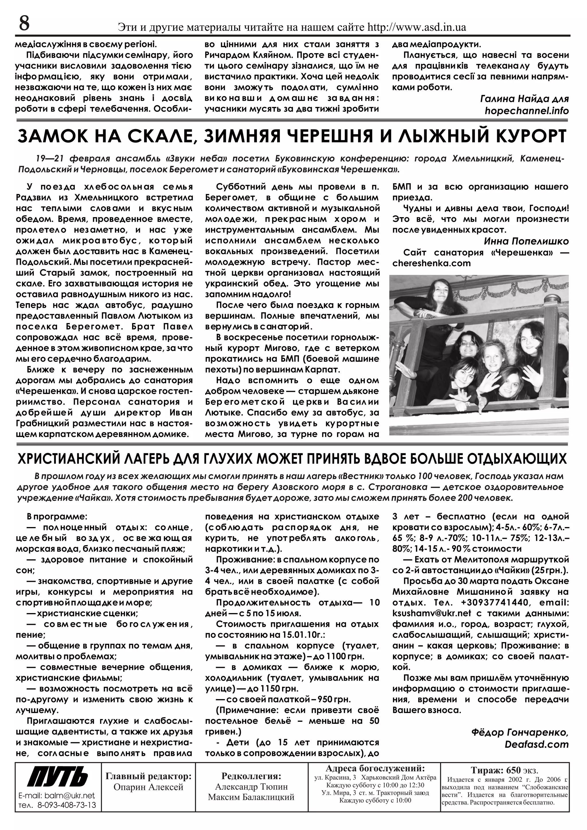 8                         Ýòè è äðóãèå ìàòåðèàëû ÷èòàéòå íà íàøåì ñàéòå http://www.asd.in.ua
ìåä³àñëóæ³ííÿ â ñâîºìó ðåã³îí³.             âî ö³ííèìè äëÿ íèõ ñòàëè çàíÿòòÿ ç              äâà ìåä³àïðîäóêòè.
  Ï³äáèâàþ÷è ï³äñóìêè ñåì³íàðó, éîãî        Ðè÷àðäîì Êëÿéíîì. Ïðîòå âñ³ ñòóäåí-               Ïëàíóºòüñÿ, ùî íàâåñí³ òà âîñåíè
ó÷àñíèêè âèñëîâèëè çàäîâîëåííÿ ò³ºþ         òè öüîãî ñåì³íàðó ç³çíàëèñÿ, ùî ¿ì íå           äëÿ ïðàö³âíè ê³â òåëåêàíà ëó áóäóòü
³íôî ðìàö ³ºþ, ÿêó âîíè îòðè ìàëè ,         âèñòà÷èëî ïðàêòèêè. Õî÷à öåé íåäîë³ê            ïðîâîäèòèñÿ ñåñ³¿ çà ïåâíèìè íàïðÿì-
íåçâàæàþ÷è íà òå, ùî êîæåí ³ç íèõ ìàº       âîíè çìîæó òü ïîäîë àòè, ñóìë³ ííî              êàìè ðîáîòè.
íåîäíàêîâèé ð³âåíü çíàíü ³ äîñâ³ä           âè êî íà âø è ä îì àø íº çà âä àí íÿ :                                     Ãàëèíà Íàéäà äëÿ
ðîáîòè â ñôåð³ òåëåáà÷åííÿ. Îñîáëè-         ó÷àñíèêè ìóñÿòü çà äâà òèæí³ çðîáèòè                                        hopechannel.info

ÇÀÌÎÊ ÍÀ ÑÊÀËÅ, ÇÈÌÍßß ×ÅÐÅØÍß È ËÛÆÍÛÉ ÊÓÐÎÐÒ
   19—21 ôåâðàëÿ àíñàìáëü «Çâóêè íåáà» ïîñåòèë Áóêîâèíñêóþ êîíôåðåíöèþ: ãîðîäà Õìåëüíèöêèé, Êàìåíåö-
Ïîäîëüñêèé è ×åðíîâöû, ïîñåëîê Áåðåãîìåò è ñàíàòîðèé «Áóêîâèíñêàÿ ×åðåøåíêà».
  Ó ïî åç äà õë åá îñ îë üí àÿ ñå ìü ÿ        Ñóááîòíèé äåíü ìû ïðîâåëè â ï.                ÁÌÏ è çà âñþ îðãàíèçàöèþ íàøåãî
Ðàäçâèë èç Õìåëüíèöêîãî âñòðåòèëà           Áåðåã îìåò, â îáùè íå ñ áî ëüøèì                ïðèåçäà.
íàñ òåïë ûìè ñëîâ àìè è âêóñ íûì            êîëè÷åñòâîì àêòèâíîé è ìóçûêàëüíîé                ×óäíû è äèâíû äåëà òâîè, Ãîñïîäè!
îáåäîì. Âðåìÿ, ïðîâåäåííîå âìåñòå,          ìîë îäå æè, ï ðåê ðàñ íûì õ îðî ì è             Ýòî âñ¸, ÷òî ìû ìîãëè ïðîèçíåñòè
ïðîë åòåë î íåç àìåò íî, è íàñ ó æå         èíñòðóìåíòàëüíûì àíñàìáëåì. Ìû                  ïîñëå óâèäåííûõ êðàñîò.
îæè äàë ìèê ðîà âòî áóñ , êî òîð ûé         èñïîëíèëè àíñàìáëåì íåñêîëüêî                                               Èííà Ïîïåëèøêî
äîëæåí áûë äîñòàâèòü íàñ â Êàìåíåö-         âîêàëüíûõ ïðîèçâåäåíèé. Ïîñåòèëè                  Ñàéò ñàíàòîðèÿ «×åðåøåíêà» —
Ïîäîëüñêèé. Ìû ïîñåòèëè ïðåêðàñíåé-         ìîëîäåæíóþ âñòðå÷ó. Ïàñòîð ìåñ-                 chereshenka.com
øèé Ñòàðûé çàìîê, ïîñòðîåííûé íà            òíîé öåðêâè îðãàíèçîâàë íàñòîÿùèé
ñêàëå. Åãî çàõâàòûâàþùàÿ èñòîðèÿ íå         óêðàèíñêèé îáåä. Ýòî óãîùåíèå ìû
îñòàâèëà ðàâíîäóøíûì íèêîãî èç íàñ.         çàïîìíèì íàäîëãî!
Òåïåðü íàñ æäàë àâòîáóñ, ðàäóøíî              Ïîñëå ÷åãî áûëà ïîåçäêà ê ãîðíûì
ïðåäîñòàâëåííûé Ïàâëîì Ëþòûêîì èç           âåðøèíàì. Ïîëíûå âïå÷àòëåíèé, ìû
ïîñåëêà Áåðåãîìåò. Áðàò Ïàâåë               âåðíóëèñü â ñàíàòîðèé.
ñîïðîâîæäàë íàñ âñ¸ âðåìÿ, ïðîâå-             Â âîñêðåñåíüå ïîñåòèëè ãîðíîëûæ-
äåííîå â ýòîì æèâîïèñíîì êðàå, çà ÷òî       íûé êóðîðò Ìèãîâî, ãäå ñ âåòåðêîì
ìû åãî ñåðäå÷íî áëàãîäàðèì.                 ïðîêàòèëèñü íà ÁÌÏ (áîåâîé ìàøèíå
  Áëèæå ê âå÷åðó ïî çàñíåæåííûì             ïåõîòû) ïî âåðøèíàì Êàðïàò.
äîðîãàì ìû äîáðàëèñü äî ñàíàòîðèÿ             Íàä î âñï îìí èòü î åùå îäí îì
«×åðåøåíêà». È ñíîâà öàðñêîå ãîñòåï-        äîáðîì ÷åëîâåêå — ñòàðøåì äüÿêîíå
ðèèìñòâî. Ïåðñîíàë ñàíàòîðèÿ è              Áåð åãî ìåò ñêî é öå ðêâ è Âà ñèë èè
äî áð åé øå é äó øè äè ðå êò îð Èâ àí       Ëþòûêå. Ñïàñèáî åìó çà àâòîáóñ, çà
Ãðàáíèöêèé ðàçìåñòèëè íàñ â íàñòîÿ-         âî çì îæ íî ñò ü óâ èä åò ü êó ðî ðò íû å
ùåì êàðïàòñêîì äåðåâÿííîì äîìèêå.           ìåñòà Ìèãîâî, çà òóðíå ïî ãîðàì íà


ÕÐÈÑÒÈÀÍÑÊÈÉ ËÀÃÅÐÜ ÄËß ÃËÓÕÈÕ ÌÎÆÅÒ ÏÐÈÍßÒÜ ÂÄÂÎÅ ÁÎËÜØÅ ÎÒÄÛÕÀÞÙÈÕ
   Â ïðîøëîì ãîäó èç âñåõ æåëàþùèõ ìû ñìîãëè ïðèíÿòü â íàø ëàãåðü «Âåñòíèê» òîëüêî 100 ÷åëîâåê, Ãîñïîäü óêàçàë íàì
äðóãîå óäîáíîå äëÿ òàêîãî îáùåíèÿ ìåñòî íà áåðåãó Àçîâñêîãî ìîðÿ â ñ. Ñòðîãàíîâêà — äåòñêîå îçäîðîâèòåëüíîå
ó÷ðåæäåíèå «×àéêà». Õîòÿ ñòîèìîñòü ïðåáûâàíèÿ áóäåò äîðîæå, çàòî ìû ñìîæåì ïðèíÿòü áîëåå 200 ÷åëîâåê.

   Â ïðîãðàììå:                             ïîâåäåíèÿ íà õðèñòèàíñêîì îòäûõå                3 ëåò – áåñïëàòíî (åñëè íà îäíîé
   — ïîë íîöå ííûé îòäû õ: ñî ëíöå ,        (ñ îá ëþ äà òü ðà ñï îð ÿä îê äí ÿ, íå          êðîâàòè ñî âçðîñëûì); 4-5ë.- 60%; 6-7ë.–
öå ëå áí ûé âî çä óõ , îñ âå æà þù àÿ       êóðè òü, íå óïîò ðåáë ÿòü àëêî ãîëü ,           65 %; 8-9 ë.-70%; 10-11ë.– 75%; 12-13ë.–
ìîðñêàÿ âîäà, áëèçêî ïåñ÷àíûé ïëÿæ;         íàðêîòèêè è ò.ä.).                              80%; 14-15 ë.- 90 % ñòîèìîñòè
   — çäîðîâîå ïèòàíèå è ñïîêîéíûé              Ïðîæèâàíèå: â ñïàëüíîì êîðïóñå ïî              — Åõàòü îò Ìåëèòîïîëÿ ìàðøðóòêîé
ñîí;                                        3-4 ÷åë., èëè äåðåâÿííûõ äîìèêàõ ïî 3-          ñî 2-é àâòîñòàíöèè äî «×àéêè» (25 ãðí.).
   — çíàêîìñòâà, ñïîðòèâíûå è äðóãèå        4 ÷åë., èëè â ñâîåé ïàëàòêå (ñ ñîáîé              Ïðîñüáà äî 30 ìàðòà ïîäàòü Îêñàíå
èãðû, êîíêóðñû è ìåðîïðèÿòèÿ íà             áðàòü âñ¸ íåîáõîäèìîå).                         Ìèõàéëîâíå Ìèøàíèíî é çàÿâêó íà
ñïîðòèâíîé ïëîùàäêå è ìîðå;                    Ïðîäîëæèòåëüíîñòü îòäûõà— 10                 îòäûõ. Òåë. +30937741440, email:
   — õðèñòèàíñêèå ñöåíêè;                   äíåé — ñ 5 ïî 15 èþëÿ.                          ksushamv@ukr.net ñ òàêèìè äàííûìè:
   — ñî âì åñ òí ûå áî ãî ñë óæ åí èÿ ,        Ñòîèìîñòü ïðèãëàøåíèÿ íà îòäûõ               ôàìèëèÿ è.î., ãîðîä, âîçðàñò; ãëóõîé,
ïåíèå;                                      ïî ñîñòîÿíèþ íà 15.01.10ã.:                     ñëàáîñëûøàùèé, ñëûøàùèé; õðèñòè-
   — îáùåíèå â ãðóïïàõ ïî òåìàì äíÿ,           — â ñïàëüíîì êîðïóñå (òóàëåò,                àíèí – êàêàÿ öåðêîâü; Ïðîæèâàíèå: â
ìîëèòâû î ïðîáëåìàõ;                        óìûâàëüíèê íà ýòàæå) – äî 1100 ãðí.             êîðïóñå; â äîìèêàõ; ñî ñâîåé ïàëàò-
   — ñîâìåñòíûå âå÷åðíèå îáùåíèÿ,              — â äîìèêàõ — áëèæå ê ìîðþ,                  êîé.
õðèñòèàíñêèå ôèëüìû;                        õîëîäèëüíèê (òóàëåò, óìûâàëüíèê íà                Ïîçæå ìû âàì ïðèøë¸ì óòî÷í¸ííóþ
   — âîçìîæíîñòü ïîñìîòðåòü íà âñ¸          óëèöå) — äî 1150 ãðí.                           èíôîðìàöèþ î ñòîèìîñòè ïðèãëàøå-
ïî-äðóãîìó è èçìåíèòü ñâîþ æèçíü ê             — ñî ñâîåé ïàëàòêîé – 950 ãðí.               íèÿ, âðåìåíè è ñïîñîáå ïåðåäà÷è
ëó÷øåìó.                                       (Ïðèìå÷àíèå: åñëè ïðèâåçòè ñâî¸              Âàøåãî âçíîñà.
   Ïðèãëàøàþòñÿ ãëóõèå è ñëàáîñëû-          ïîñòåëüíîå áåëü¸ – ìåíüøå íà 50
øàùèå àäâåíòèñòû, à òàêæå èõ äðóçüÿ         ãðèâåí.)                                                                Ô¸äîð Ãîí÷àðåíêî,
è çíàêîìûå — õðèñòèàíå è íåõðèñòèà-            - Äåòè (äî 15 ëåò ïðèíèìàþòñÿ                                             Deafasd.com
íå, ñîãë àñíû å âûïî ëíÿò ü ïðàâ èëà        òîëüêî â ñîïðîâîæäåíèè âçðîñëûõ), äî
                                                                        Àäðåñà áîãîñëóæåíèé:                        Òèðàæ: 650 ýêç.
                        Ãëàâíûé ðåäàêòîð:     Ðåäêîëëåãèÿ:           óë. Êðàñèíà, 3 Õàðüêîâñêèé Äîì Àêò¸ðà   Èçäàåòñÿ ñ ÿíâàðÿ 2002 ã. Äî 2006 ã .
                          Îïàðèí Àëåêñåé     Àëåêñàíäð Òþïèí             Êàæäóþ ñóááîòó ñ 10:00 äî 12:30   âûõîäèëà ïîä íàçâàíèåì “Ñëîáîæàíñêèå
E-mail: balm@ukr.net,                                                  Óë. Ìèðà, 3 ñò. ì. Òðàêòîðíûé çàâîä âåñòè”. Èçäàåòñÿ íà áëàãîòâîðèòåëüíûå
                                            Ìàêñèì Áàëàêëèöêèé               Êàæäóþ ñóááîòó ñ 10:00        ñðåäñòâà. Ðàñïðîñòðàíÿåòñÿ áåñïëàòíî.
òåë. 8-093-408-73-13
 