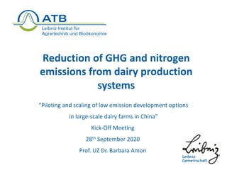 Reduction of GHG and nitrogen
emissions from dairy production
systems
“Piloting and scaling of low emission development options
in large-scale dairy farms in China”
Kick-Off Meeting
28th September 2020
Prof. UZ Dr. Barbara Amon
 