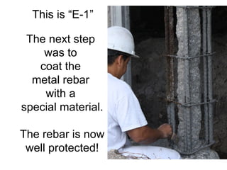 This is “E-1” The next step  was to  coat the  metal rebar  with a  special material. The rebar is now well protected! . 