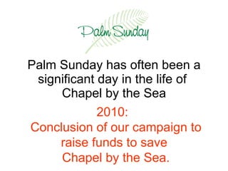 Palm Sunday has often been a significant day in the life of  Chapel by the Sea 2010:  Conclusion of our campaign to raise funds to save  Chapel by the Sea. 