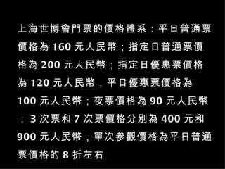 上海世博會門票的價格體系：平日普通票價格為 160 元人民幣；指定日普通票價格為 200 元人民幣；指定日優惠票價格為 120 元人民幣，平日優惠票價格為 100 元人民幣；夜票價格為 90 元人民幣； 3 次票和 7 次票價格分別為 400 元和 900 元人民幣，單次參觀價格為平日普通票價格的 8 折左右 