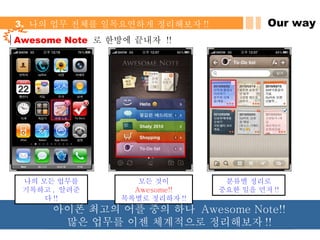 Our way 3.  나의 업무 전체를 일목요연하게 정리해보자 !! Awesome Note   로 한방에 끝내자  !! 나의 모든 업무를 기록하고 ,  알려준다 !! 모든 것이  Awesome!! 목록별로 정리하자 !! 분류별 정리로 중요한 일을 먼저 !! 아이폰 최고의 어플 중의 하나  Awesome Note!!  많은 업무를 이젠 체계적으로 정리해보자 !! 