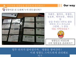 Our way 5.  수두룩한 명함들을 깔끔하게 관리하자 !! 명함들로 터질듯한 나의 명함집을 관리하자 !! 거래처 ,  협력사 ,  경쟁사 , 동호회 ,  외부모임 ,  개인모임 등등 우리는 너무도 많은 명함을 주고 받습니다 . 그런데 .. 그 분들 다들 기억나나요 ? 명함이란 건 도대체 누가 만든겁니까 ? 업무 연차가 많아질수록 ,  명함을 쌓여간다 !  이젠 명함도 스마트하게 관리해보자 !!  