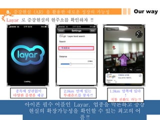 Layar   로 증강현실의 현주소를 확인하자  !! 종목에 상관없이 다양한 플렛폼  제공 2.9km  안에 있는  뚜레쥬르 를 찾자 !! 1.9km  앞쪽에 있다 ! 직통 전화도 가능 !! Our way 8.  증강현실  (AR)  을 활용한 새로운 성장의 가능성  아이폰 필수 어플인  Layar.  업종을 막론하고 증강현실의 확장가능성을 확인할 수 있는 최고의 어플 !! 