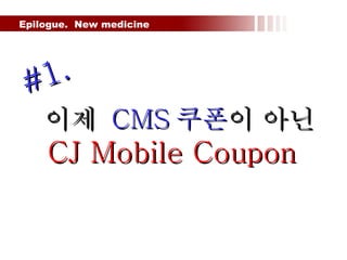 Epilogue.  New medicine  이제  CMS 쿠폰 이 아닌  CJ Mobile Coupon #1. 