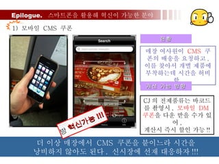 Epilogue.  스마트폰을 활용해 혁신이 가능한 분야 1)  모바일  CMS  쿠폰 매장 여사원이  CMS   쿠폰의 배송을 요청하고 ,  이를 찾아서 개별 제품에 부착하는데 시간을 허비함 . 현황 개선 가능 방향 CJ 의 전제품류는 바코드 를 촬영시 ,  모바일  DM 쿠폰 을 다운 받을 수가 있어 , 계산시 즉시 할인 가능 !! 더 이상 매장에서  CMS  쿠폰을 붙이느라 시간을 낭비하지 않아도 된다 .  신시장에 선재 대응하자 !!!  혁신가능 !!! 