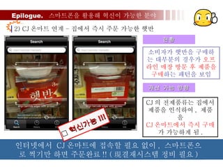 Epilogue.  스마트폰을 활용해 혁신이 가능한 분야 2) CJ 온마트 연계 – 집에서 즉시 주문 가능한 햇반 소비자가 햇반을 구매하는 대부분의 경우가  오프라인 매장 방문 후 제품을 구매 하는 패턴을 보임 현황 개선 가능 방향 CJ 의 전제품류는 집에서 제품을 인식하여 ,  제품을 CJ 온마트에서 즉시 구매 가 가능하게 됨 . 인터넷에서  CJ 온마트에 접속할 필요 없이 ,  스마트폰으로 찍기만 하면 주문완료 !! ( 現결재시스템 정비 필요 )  혁신가능 !!! 