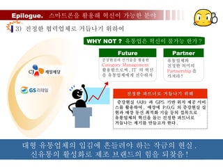 Epilogue.  스마트폰을 활용해 혁신이 가능한 분야 3)  진정한 협력업체로 거듭나기 위하여  유통업체와  진정한 의미의 Partnership 을  가져라 ! Partner 증강현실과 신기술을 활용한 Category Management  활용함으로써 , IT  의 혁신 을 유통업체에게 전수하자 Future WHY NOT ?  유통업은 혁신이 불가능 한가 ? 증강현실  (AR)  과  GPS  기반 위치 제공 서비 스를 활용하여 ,  매장에  P.O.G  의 증강현실 실 현과 매장 동선 최적화 기술 등의 접목으로  유통업체의 혁신을 돕는 진정한 파트너로  거듭나는 계기를 만들고자 한다 .  진정한 파트너로 거듭나기 위해 대형 유통업체의 입김에 흔들려야 하는 작금의 현실 .  신유통의 활성화로 제조 브랜드의 힘을 되찾음 ! 