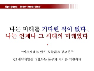 Epilogue.  New medicine  나는 미래를  기다린 적이 없다 . 나는 언제나 그 시대의 미래였다 . 메르세데스 벤츠  S 클래스 광고문구 CJ 제일제당을 대표하는 문구가 되기를 기원하며 