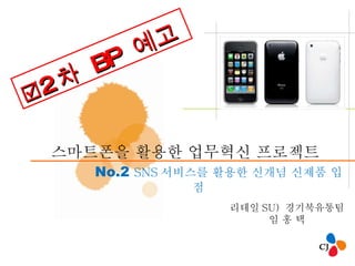 스마트폰을 활용한 업무혁신 프로젝트  No.2  SNS 서비스를 활용한 신개념 신제품 입점 리테일 SU)  경기북유통팀 임 홍 택  2 차  BP  예고 