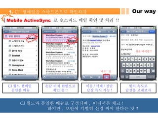 Our way 1.  CJ  웹메일을 스마트폰으로 확인하자 Mobile ActiveSync  로 초스피드 메일 확인 및 처리  !! 바로 !  답장 !! Click!! Click!! 쉬운 타이핑 !! CJ 월드 웹메일  동일한 메뉴 손끝 터치 한번으로 확인 끝 !! 이동 / 삭제 / 전달 답장 즉시 가능 ! 빛의 속도로 답장을 보내보자 CJ 월드와 동일한 메뉴로 구성되며 ,  어디서든 체크 !  하지만 ,  보안에 각별히 신경 써야 한다는 것 !! 