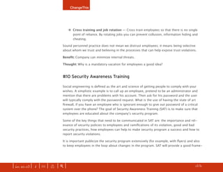 ChangeThis




                                   ‡ Cross training and job rotation — Cross train employees so that there is no single
                                     point of reliance. By rotating jobs you can prevent collusion, information hiding and
                                     cheating.

                              Sound personnel practice does not mean we distrust employees; it means being selective
                              about whom we trust and believing in the processes that can help expose trust violations.

                              Benefit: Company can minimize internal threats.

                              Thought: Why is a mandatory vacation for employees a good idea?



                              #10 Security Awareness Training

                              Social engineering is defined as the art and science of getting people to comply with your
                              wishes. A simplistic example is to call up an employee, pretend to be an administrator and
                              mention that there are problems with his account. Then ask for his password and the user
                              will typically comply with the password request. What is the use of having the state of art
                              firewall, if you have an employee who is ignorant enough to give out password of a critical
                              system over the phone? The goal of Security Awareness Training (SAT) is to make sure that
                              employees are educated about the company’s security program.

                              Some of the key things that need to be communicated in SAT are: the importance and rel-
                              evance of security policies to employees and ramifications of its violation, good and bad
                              security practices, how employees can help to make security program a success and how to
                              report security violations.

                              It is important publicize the security program extensively (for example, with flyers) and also
                              to keep employees in the loop about changes in the program. SAT will provide a good frame-




| iss. 20.03 | i | U |   x   |+|     Every one of our manifestos is free. See the rest of them.                    h    13/31
                                                                                                                                f
 