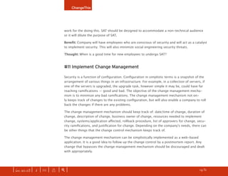 ChangeThis




                              work for the doing this. SAT should be designed to accommodate a non-technical audience
                              or it will dilute the purpose of SAT.

                              Benefit: Company will have employees who are conscious of security and will act as a catalyst
                              to implement security. This will also minimize social engineering security threats.

                              Thought: When is a good time for new employees to undergo SAT?



                              #11 Implement Change Management

                              Security is a function of configuration. Configuration in simplistic terms is a snapshot of the
                              arrangement of various things in an infrastructure. For example, in a collection of servers, if
                              one of the servers is upgraded, the upgrade task, however simple it may be, could have far
                              reaching ramifications — good and bad. The objective of the change management mecha-
                              nism is to minimize any bad ramifications. The change management mechanism not on-
                              ly keeps track of changes to the existing configuration, but will also enable a company to roll
                              back the changes if there are any problems.

                              The change management mechanism should keep track of: date/time of change, duration of
                              change, description of change, business owner of change, resources needed to implement
                              change, systems/application affected, rollback procedure, list of approvers for change, secu-
                              rity ramifications, and justification for change. Depending on the company’s needs, there can
                              be other things that the change control mechanism keeps track of.

                              The change management mechanism can be simplistically implemented as a web-based
                              application. It is a good idea to follow up the change control by a postmortem report. Any
                              change that bypasses the change management mechanism should be discouraged and dealt
                              with appropriately.




| iss. 20.03 | i | U |   x   |+|                                                                                   h 1/31 f
 