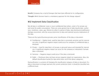 ChangeThis




                              Benefit: Company has a trail of changes that have been effected on its configuration.

                              Thought: Which division head is a mandatory approver for the change request?



                              #12 Implement Data Classification

                              Not all data is confidential; some is more confidential than others, some is for private use
                              and some for public consumption. There are some general tips to help classify data: useful-
                              ness, timeliness, value, age, lifetime (or when it expires) of data; data disclosure/modification
                              damage assessment, who has access/restriction to data and national security implications of
                              the data

                              These are the typical business/private sector classification of the data or document:

                                   ‡ Confidential — Highest level, used for data that is extremely sensitive and for internal
                                     use only. A significant negative impact could occur for company if confidential data is
                                     disclosed.

                                   ‡	 Private — Used for data that is of private or personal nature and intended for internal
                                      use. A significant negative impact can occur for the company or individuals if private
                                      data is disclosed.

                                   ‡	 Sensitive — Negative impact could occur if the data is disclosed.

                                   ‡	 Public — Disclosure does not have serious negative impact on organization. Also, the
                                      default classification bucket for data which does not fit the above categories.

                              Declassification is a process of changing the classification category of data or document: If a
                              data or document no longer warrants the current protection level, it should be classified into
                              a different level.




| iss. 20.03 | i | U |   x   |+|                                                                                      h   1/31
                                                                                                                                  f
 