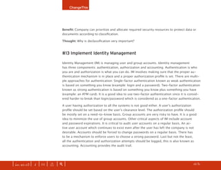 ChangeThis




                              Benefit: Company can prioritize and allocate required security resources to protect data or
                              documents according to classification.

                              Thought: Why is declassification very important?



                              #13 Implement Identity Management

                              Identity Management (IM) is managing user and group accounts. Identity management
                              has three components: authentication, authorization and accounting. Authentication is who
                              you are and authorization is what you can do. IM involves making sure that the proper au-
                              thentication mechanism is in place and a proper authorization profile is set. There are multi-
                              ple approaches for authentication: Single-factor authentication known as weak authentication
                              is based on something you know (example: login and a password). Two-factor authentication
                              known as strong authentication is based on something you know plus something you have
                              (example: an ATM card). It is a good idea to use two-factor authentication since it is consid-
                              ered harder to break than login/password which is considered as a one-factor authentication.

                              A user having authorization to all the systems is not good either. A user’s authorization
                              profile should be set based on the user’s clearance level. The authorization profile should
                              be mostly set on a need-to-know basis. Group accounts are very risky to have. It is a good
                              idea to minimize the use of group accounts. Other critical aspects of IM include account
                              and password expirations. It is critical to audit user accounts on a regular basis. An ac-
                              tive user account which continues to exist even after the user has left the company is not
                              desirable. Accounts should be forced to change passwords on a regular basis. There has
                              to be a mechanism to enforce users to choose a strong password. Last but not the least,
                              all the authentication and authorization attempts should be logged, this is also known as
                              accounting. Accounting provides the audit trail.




| iss. 20.03 | i | U |   x   |+|                                                                                  h 1/31 f
 