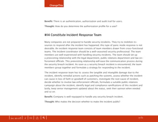 ChangeThis




                              Benefit: There is an authentication, authorization and audit trail for users.

                              Thought: How do you determine the authorization profile for a user?



                              #14 Constitute Incident Response Team

                              Many companies are not prepared to handle security incidents. They try to mobilize re-
                              sources to respond after the incident has happened; this type of panic mode response is not
                              desirable. An incident response team consists of team members drawn from cross-functional
                              teams. The incident coordinator should be a well-seasoned security professional. The team
                              members are well experienced with handling security incidents. The team should set up
                              a preexisting relationship with the legal department, public relations department and law en-
                              forcement officials. This preexisting relationship will ease the communication process during
                              the security breach incident. As soon as a security breach incident is encountered, the team
                              members group together and formulate a strategy for responding to the incident.

                              The incident response team has to: assess the tangible and intangible damage due to the
                              incident, identify remedial actions such as patching the systems, assess whether the incident
                              can cause in loss of faith or goodwill of customers, investigate the root cause of incident,
                              decide whether to involve law enforcement officials, formulate a suitable public relations
                              campaign about the incident, identify legal and compliance ramifications of this incident and
                              lastly, keep senior management updated about the status, seek their opinion when needed
                              and so on.

                              Benefit:	Company is well-equipped to handle any security breach incident.

                              Thought: Who makes the decision whether to make the incident public?




| iss. 20.03 | i | U |   x   |+|   This manifesto is powered by ChangeThis. view our entire manifesto collection.   h   1/31
                                                                                                                                f
 