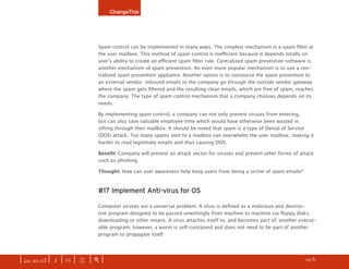 ChangeThis




                              Spam control can be implemented in many ways. The simplest mechanism is a spam filter at
                              the user mailbox. This method of spam control is inefficient because it depends totally on
                              user’s ability to create an efficient spam filter rule. Centralized spam prevention software is
                              another mechanism of spam prevention. An even more popular mechanism is to use a cen-
                              tralized spam prevention appliance. Another option is to outsource the spam prevention to
                              an external vendor: inbound emails to the company go through the outside vendor gateway
                              where the spam gets filtered and the resulting clean emails, which are free of spam, reaches
                              the company. The type of spam control mechanism that a company chooses depends on its
                              needs.

                              By implementing spam control, a company can not only prevent viruses from entering,
                              but can also save valuable employee time which would have otherwise been wasted in
                              sifting through their mailbox. It should be noted that spam is a type of Denial of Service
                              (DOS) attack. Too many spams sent to a mailbox can overwhelm the user mailbox, making it
                              harder to read legitimate emails and thus causing DOS.

                              Benefit: Company will prevent an attack vector for viruses and prevent other forms of attack
                              such as phishing.

                              Thought: How can user awareness help keep users from being a victim of spam emails?



                              #17 Implement Anti-virus for OS

                              Computer viruses are a universal problem. A virus is defined as a malicious and destruc-
                              tive program designed to be passed unwittingly from machine to machine via floppy disks,
                              downloading or other means. A virus attaches itself to, and becomes part of, another execut-
                              able program; however, a worm is self-contained and does not need to be part of another
                              program to propagate itself.




| iss. 20.03 | i | U |   x   |+|                                                                                    h 1/31 f
 