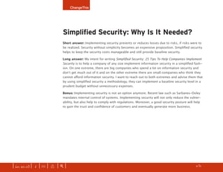 ChangeThis




                              Simplified Security: Why Is It Needed?
                              Short answer: Implementing security prevents or reduces losses due to risks, if risks were to
                              be realized. Security without simplicity becomes an expensive proposition. Simplified security
                              helps to keep the security costs manageable and still provide baseline security.

                              Long answer: My intent for writing Simplified Security: 25 Tips To Help Companies Implement
                              Security is to help a company of any size implement information security in a simplified fash-
                              ion. On one extreme, there are big companies who spend a lot on information security and
                              don’t get much out of it and on the other extreme there are small companies who think they
                              cannot afford information security. I want to reach out to both extremes and advise them that
                              by using simplified security a methodology, they can implement a baseline security level in a
                              prudent budget without unnecessary expenses.

                              Bonus: Implementing security is not an option anymore. Recent law such as Sarbanes-Oxley
                              mandates internal control of systems. Implementing security will not only reduce the vulner-
                              ability, but also help to comply with regulations. Moreover, a good security posture will help
                              to gain the trust and confidence of customers and eventually generate more business.




| iss. 20.03 | i | U |   x   |+|                                                                                   h    /31
                                                                                                                               f
 