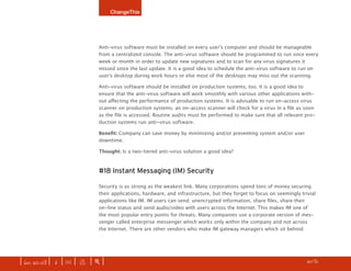ChangeThis




                              Anti-virus software must be installed on every user’s computer and should be manageable
                              from a centralized console. The anti-virus software should be programmed to run once every
                              week or month in order to update new signatures and to scan for any virus signatures it
                              missed since the last update. It is a good idea to schedule the anti-virus software to run on
                              user’s desktop during work hours or else most of the desktops may miss out the scanning.

                              Anti-virus software should be installed on production systems, too. It is a good idea to
                              ensure that the anti-virus software will work smoothly with various other applications with-
                              out affecting the performance of production systems. It is advisable to run on-access virus
                              scanner on production systems; an on-access scanner will check for a virus in a file as soon
                              as the file is accessed. Routine audits must be performed to make sure that all relevant pro-
                              duction systems run anti-virus software.

                              Benefit:	Company can save money by minimizing and/or preventing system and/or user
                              downtime.

                              Thought: Is a two-tiered anti-virus solution a good idea?



                              #18 Instant Messaging (IM) Security

                              Security is as strong as the weakest link. Many corporations spend tons of money securing
                              their applications, hardware, and infrastructure, but they forget to focus on seemingly trivial
                              applications like IM. IM users can send: unencrypted information, share files, share their
                              on-line status and send audio/video with users across the Internet. This makes IM one of
                              the most popular entry points for threats. Many companies use a corporate version of mes-
                              senger called enterprise messenger which works only within the company and not across
                              the Internet. There are other vendors who make IM gateway managers which sit behind




| iss. 20.03 | i | U |   x   |+|   Be bold. Dream up your own manifesto and submit your idea here.                  h 0/31 f
 