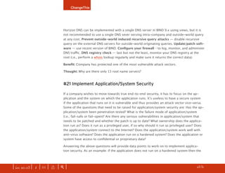 ChangeThis




                              Horizon DNS can be implemented with a single DNS server in BIND 9.x using views, but it is
                              not recommended to use a single DNS sever serving intra-company and outside-world query
                              at any cost. Prevent outside-world induced recursive query attacks — disable recursive
                              query on the external DNS servers for outside-world originating queries. Update/patch soft-
                              ware — use recent version of BIND. Configure	your	firewall – to log, monitor, and administer
                              DNS traffic. DNS registry check — last but not the least, monitor your DNS registry at the
                              root (i.e., perform a whois lookup regularly and make sure it returns the correct data).

                              Benefit: Company has protected one of the most vulnerable attack vectors.

                              Thought: Why are there only 13 root name servers?



                              #21 Implement Application/System Security

                              If a company wishes to move towards true end-to-end security, it has to focus on the ap-
                              plication and the system on which the application runs. It’s useless to have a secure system
                              if the application that runs on it is vulnerable and thus provides an attack vector vice-versa.
                              Some of the questions that need to be raised for application/system security are: Has the ap-
                              plication/system been penetration tested? What is the failure mode of application/system
                              (i.e., fail-safe or fail-open)? Are there any serious vulnerabilities in application/system that
                              needs to be patched and whether the patch is up to date? What ownership does the applica-
                              tion run as? Does it run as a privileged user, if so why should it run as privileged user? Does
                              the application/system connect to the Internet? Does the application/system work well with
                              anti-virus software? Does the application run on a hardened system? Does the application or
                              system have access to confidential or proprietary data?

                              Answering the above questions will provide data points to work on to implement applica-
                              tion security. As an example: if the application does not run on a hardened system then the




| iss. 20.03 | i | U |   x   |+|                                                                                    h 3/31 f
 