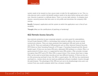 ChangeThis




                              system needs to be moved to a less secure state in order for the application to run. This is a
                              risky decision and a careful risk/benefit analysis needs to be done before taking such a deci-
                              sion. Security in general is a delicate dance. There is no one right solution. A company must
                              choose a security posture that best suits its risk profile and maximizes the company’s ROI
                              savings.

                              Benefit: Company’s application and the system on which the application runs is free of vul-
                              nerability

                              Thought: What are the ramifications of patching or hardening?



                              #22 Remote Access Security

                              Any external connection to your corporate network is an entry point for vulnerabilities.
                              Virtual Private Network (VPN) is a technology that evolved to address the secure remote
                              connectivity solution. There are many protocols that implement VPN and some are built
                              into the OS. There are multitude of VPN protocols such as IPSec (Internet Protocol Security),
                              PPTP (Point-to-Point Tunneling Protocol), L2TP (Layer 2 Tunneling Protocol) and SSL (Secure
                              Socket Layer). If there are too many VPN users, dedicated VPN hardware is a choice. IPSec is a
                              good protocol of choice since it is supported by many VPN vendors. IPSec provides stronger
                              encryption than PPTP and L2TP. IPSec VPN is a good choice if the remote client base is large.
                              IPSec can be used to tunnel data securely across two different locations. If there are less us-
                              ers (the processing overhead is less), SSL VPN is a good option. SSL VPN has less maintenance
                              overhead (i.e., remote clients do not need any additional software installed). It works through
                              the web browser. The advantage of SSL VPN can turn out to be disadvantage since users can
                              connect from any unsafe computer which has a browser installed.




| iss. 20.03 | i | U |   x   |+|   Want to copy and paste parts of this manifesto? CliCk here for instructions.    h /31 f
 