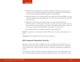 ChangeThis




                                   ‡	 Implement inline firewall which can police traffic. Inline means active listening and
                                      blocking mode. Firewall with application level filtering capability is recommended. A
                                      series of two firewalls from different vendors is recommended.

                                   ‡	 Deploy the public servers (external SMTP, external DNS and external WWW) in a sepa-
                                      rate zone called demilitarized (DMZ) zone. This zone has lesser security level than the
                                      private network.

                                   ‡	 Implement Intrusion Detection System (IDS) or Intrusion Prevention System
                                      (IPS). IPS operates in inline mode. If you are co-locating your servers at ISP, make sure
                                      their perimeter is secure before you co-locate. If you have a remote office, make sure
                                      you connect to them only through VPN, same applies to remote users.

                                   ‡	 Use Network Address Translation to mask the internal IP address.

                              Benefit: Company has a mechanism to police traffic that exits or leaves the corporate net-
                              work.

                              Thought: What does SPAN mode connectivity for IDS mean?



                              #24 Implement Operations Security

                              Operations security can involve anything from system architecture to change control. For
                              the purpose of this document, operations security involves three distinct parts: production
                              system architecture, production system integrity and lifecycle management of application/
                              system.

                              The production system architecture should be designed robustly. The recommended solu-
                              tion is a high availability architecture where members operate in either a clustered or load




| iss. 20.03 | i | U |   x   |+|                                                                                      h /31 f
 