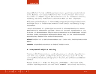 ChangeThis




                              balanced fashion. The high availability architecture makes system less vulnerable to threat
                              events. If a threat event has occurred on one or more members, there are other members
                              that continue to handle the requests. The architecture should also encompass a continuous
                              monitoring and alerting mechanism in case of failure of any one of the components.

                              Production system integrity can be maintained by using a change management mechanism.
                              No changes should be allowed on the production system unless it passes through change
                              management.

                              Lifecycle management of a system/application should be performed with security in mind.
                              When software or the system is upgraded, it is critical to assess the security impact of such
                              an action. It is recommended to integrate security specification in the development and test-
                              ing of the system and application. By doing this we can make sure that robust system and
                              applications are released to the production environment.

                              Benefit: Company has an operational framework that is robust and is not vulnerable to threat
                              agents.

                              Thought: Should penetration testing be a part of product testing?



                              #25 Implement Physical Security

                              No amount of technical controls can provide adequate security unless the physical environ-
                              ment of the company facility is well protected. Imagine, if someone could walk into the
                              company office and walk away with a proprietary document, the ramifications could be tre-
                              mendous.

                              Physical security can be divided into three parts. Administrative — this involves facility
                              selection, site management and personnel control. Technical — this includes fire detection,




| iss. 20.03 | i | U |   x   |+|   Want to find the most buzzworthy manifestos? discover them here.               h /31 f
 