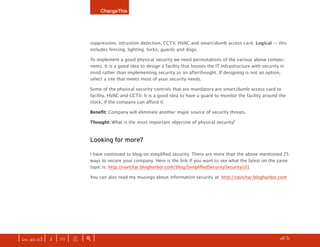 ChangeThis




                              suppression, intrustion detection, CCTV, HVAC and smart/dumb access card. Logical — this
                              includes fencing, lighting, locks, guards and dogs.

                              To implement a good physical security we need permutations of the various above compo-
                              nents. It is a good idea to design a facility that houses the IT infrastructure with security in
                              mind rather than implementing security as an afterthought. If designing is not an option,
                              select a site that meets most of your security needs.

                              Some of the physical security controls that are mandatory are smart/dumb access card to
                              facility, HVAC and CCTV. It is a good idea to have a guard to monitor the facility around the
                              clock, if the company can afford it.

                              Benefit: Company will eliminate another major source of security threats.

                              Thought: What is the most important objective of physical security?



                              Looking for more?

                              I have continued to blog on simplified security. There are more than the above mentioned 25
                              ways to secure your company. Here is the link if you want to see what the latest on the same
                              topic is: http://ravichar.blogharbor.com/blog/SimplifiedSecuritySecurity101

                              You can also read my musings about information security at: http://ravichar.blogharbor.com




| iss. 20.03 | i | U |   x   |+|                                                                                      h /31 f
 