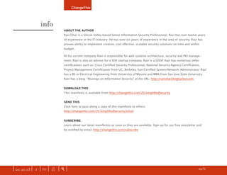 ChangeThis




                info
                              AbOUT ThE AUThOr
                              Ravi Char is a Silicon Valley based Senior Information Security Professional. Ravi has over twelve years
                              of experience in the IT industry. He has over six years of experience in the area of security. Ravi has
                              proven ability to implement creative, cost effective, scalable security solutions on time and within
                              budget.

                              At his current company Ravi is responsible for web systems architecture, security and PKI manage-
                              ment. Ravi is also an advisor for a SOX startup company. Ravi is a CISSP. Ravi has numerous other
                              certifications such as: Cisco Certified Security Professional, National Security Agency Certification,
                              Project Management Certification from UC, Berkeley, Sun Certified System/Network Administrator. Ravi
                              has a BS in Electrical Engineering from University of Mysore and MBA from San Jose State University.
                              Ravi has a blog: “Musings on Information Security” at the URL: http://ravichar.blogharbor.com.


                              DOWNLOAD ThIS
                              This manifesto is available from http://changethis.com/20.SimplifiedSecurity


                              SEND ThIS
                              Click here to pass along a copy of this manifesto to others.
                              http://changethis.com/20.SimplifiedSecurity/email


                              SUbSCrIbE
                              Learn about our latest manifestos as soon as they are available. Sign up for our free newsletter and
                              be notified by email. http://changethis.com/subscribe




                                                                                                            z   last page read     | more   f


| iss. 20.03 | i | U |   x   |+|                                                                                             h /31 f
 