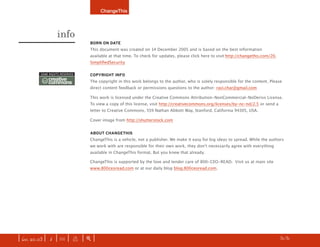 ChangeThis




                   info
                                 bOrN ON DATE
                                 This document was created on 14 December 2005 and is based on the best information
                                 available at that time. To check for updates, please click here to visit:http://changethis.com/20.
                                 SimplifiedSecurity

         some rights reserved    COPYrIghT INfO
          cc creative
             commons             The copyright in this work belongs to the author, who is solely responsible for the content. Please
                                 direct content feedback or permissions questions to the author: ravi.char@gmail.com

                                 This work is licensed under the Creative Commons Attribution-NonCommercial-NoDerivs License.
                                 To view a copy of this license, visit http://creativecommons.org/licenses/by-nc-nd/2.5 or send a
                                 letter to Creative Commons, 559 Nathan Abbott Way, Stanford, California 94305, USA.

                                 Cover image from http://shutterstock.com


                                 AbOUT ChANgEThIS
                                 ChangeThis is a vehicle, not a publisher. We make it easy for big ideas to spread. While the authors
                                 we work with are responsible for their own work, they don’t necessarily agree with everything
                                 available in ChangeThis format. But you knew that already.

                                 ChangeThis is supported by the love and tender care of 800-CEO-READ. Visit us at main site
                                 www.800ceoread.com or at our daily blog blog.800ceoread.com.




                                                                                                                      z   last page read



| iss. 20.03 | i | U |      x   |+|                                                                                            h      31/31
 