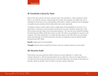 ChangeThis




                              #1 Constitute a Security Team

                              Most of the start-ups do not have a security team. The rationale is, if the company is small
                              there is no need for security: contrastingly, the smaller the company, the higher the risk of
                              competitive threat due to loss of proprietary information. Smaller companies are ill equipped
                              to handle security incidents which make them even more vulnerable.

                              Companies, large or small, need to have a single point of accountability for security. It is a
                              good idea to constitute a security team consisting of core team members whose job is full-
                              time security and also other cross-functional members. The security team should be headed
                              by Chief Security Officer (CSO) who reports to CIO. The CSO is accountable for security in the
                              company. The other alternative is to make the CSO report to the CEO which can vest higher
                              power and leverage to the CSO and hence the CSO can implement security without being
                              biased by the CIO’s office.

                              Benefit: Single point of accountability.

                              Thought: Should venture capital firms fund a start-up company without security team?



                              #2 Security Audit

                              Performing a security audit even before setting a security objective is a rather new
                              concept. My point is: without knowing where we are right now, how can we make decision
                              on where we want to go and what we want to become? Moreover, the results of the audit can
                              provide “points to ponder” and can help us set near realistic objectives.




| iss. 20.03 | i | U |   x   |+|                                                                                  h     /31
                                                                                                                               f
 