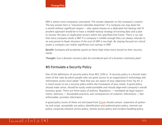 ChangeThis




                              DRP is where most companies overspend. The answer depends on the company’s context.
                              The key answer here is “maximum tolerable downtime”. If a company can stay down for
                              a month without significant impact — why spend money on a dedicated hot backup site? A
                              prudent approach would be to have a reliable backup strategy of existing data and a plan
                              to recover the data on duplicated servers within the specified time frame. There is no rule
                              that every company needs a DRP. If a company is nimble enough they can always relocate to
                              an area prone to fewer disasters if the cost of DRP is too high. By staying focused on critical
                              assets a company can realize significant cost savings in DRP.

                              Benefit:	Company will prudently spend on these high ticket items based on their security
                              needs.

                              Thought: Can a disaster recovery plan be considered part of a business continuity plan?



                              #5 Formulate a Security Policy

                              One of the definitions of security policy from RFC 2196 is: “A security policy is a formal state-
                              ment of the rules by which people who are given access to an organization’s technology and
                              information assets must abide.” Now that you are aware of your objectives from Tip #4, it
                              is much easier to set a security policy within the framework of your needs. A good policy
                              should make sense, should be easily understandable and should align with company’s overall
                              business goals. There are three types of policies: Regulatory — mandated by legal require-
                              ments, Advisory — Acceptable practices and consequences of violation, Informative — Not
                              enforceable, provides information.

                              A good policy (some of these are borrowed from Cisco) should contain: statement of author-
                              ity and scope, acceptable use policy, identification and authentication policy, internet use
                              policy, corporate network access policy, remote access policy and incident handling policy.




| iss. 20.03 | i | U |   x   |+|                                                                                    h     /31
                                                                                                                                  f
 