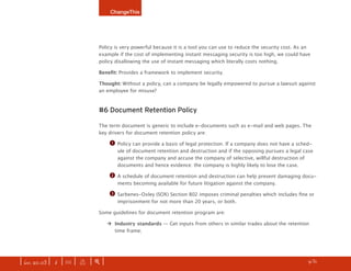 ChangeThis




                              Policy is very powerful because it is a tool you can use to reduce the security cost. As an
                              example if the cost of implementing instant messaging security is too high, we could have
                              policy disallowing the use of instant messaging which literally costs nothing.

                              Benefit: Provides a framework to implement security.

                              Thought: Without a policy, can a company be legally empowered to pursue a lawsuit against
                              an employee for misuse?



                              #6 Document Retention Policy

                              The term document is generic to include e-documents such as e-mail and web pages. The
                              key drivers for document retention policy are:

                                    q   Policy can provide a basis of legal protection. If a company does not have a sched-
                                        ule of document retention and destruction and if the opposing pursues a legal case
                                        against the company and accuse the company of selective, willful destruction of
                                        documents and hence evidence: the company is highly likely to lose the case.

                                    w   A schedule of document retention and destruction can help prevent damaging docu-
                                        ments becoming available for future litigation against the company.

                                    e   Sarbenes-Oxley (SOX) Section 802 imposes criminal penalties which includes fine or
                                        imprisonment for not more than 20 years, or both.

                              Some guidelines for document retention program are:

                                   ‡ Industry standards — Get inputs from others in similar trades about the retention
                                     time frame;




| iss. 20.03 | i | U |   x   |+|                                                                                   h    /31
                                                                                                                               f
 