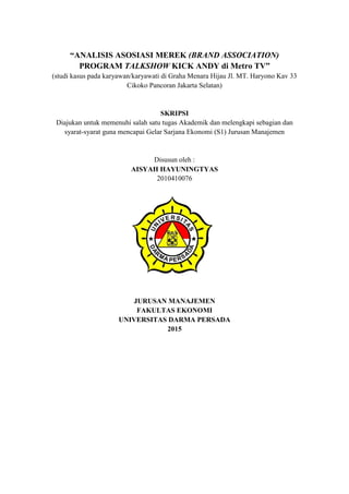 i
“ANALISIS ASOSIASI MEREK (BRAND ASSOCIATION)
PROGRAM TALKSHOW KICK ANDY di Metro TV”
(studi kasus pada karyawan/karyawati di Graha Menara Hijau Jl. MT. Haryono Kav 33
Cikoko Pancoran Jakarta Selatan)
SKRIPSI
Diajukan untuk memenuhi salah satu tugas Akademik dan melengkapi sebagian dan
syarat-syarat guna mencapai Gelar Sarjana Ekonomi (S1) Jurusan Manajemen
Disusun oleh :
AISYAH HAYUNINGTYAS
2010410076
JURUSAN MANAJEMEN
FAKULTAS EKONOMI
UNIVERSITAS DARMA PERSADA
2015
 