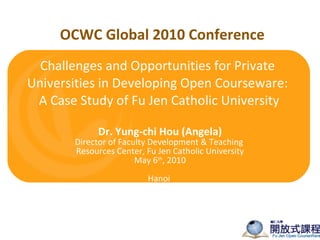 Challenges and Opportunities for Private Universities in Developing Open Courseware:  A Case Study of Fu Jen Catholic University Dr. Yung-chi Hou (Angela) Director of Faculty Development & Teaching  Resources Center, Fu Jen Catholic University May 6 th , 2010 Hanoi  OCWC Global 2010 Conference 