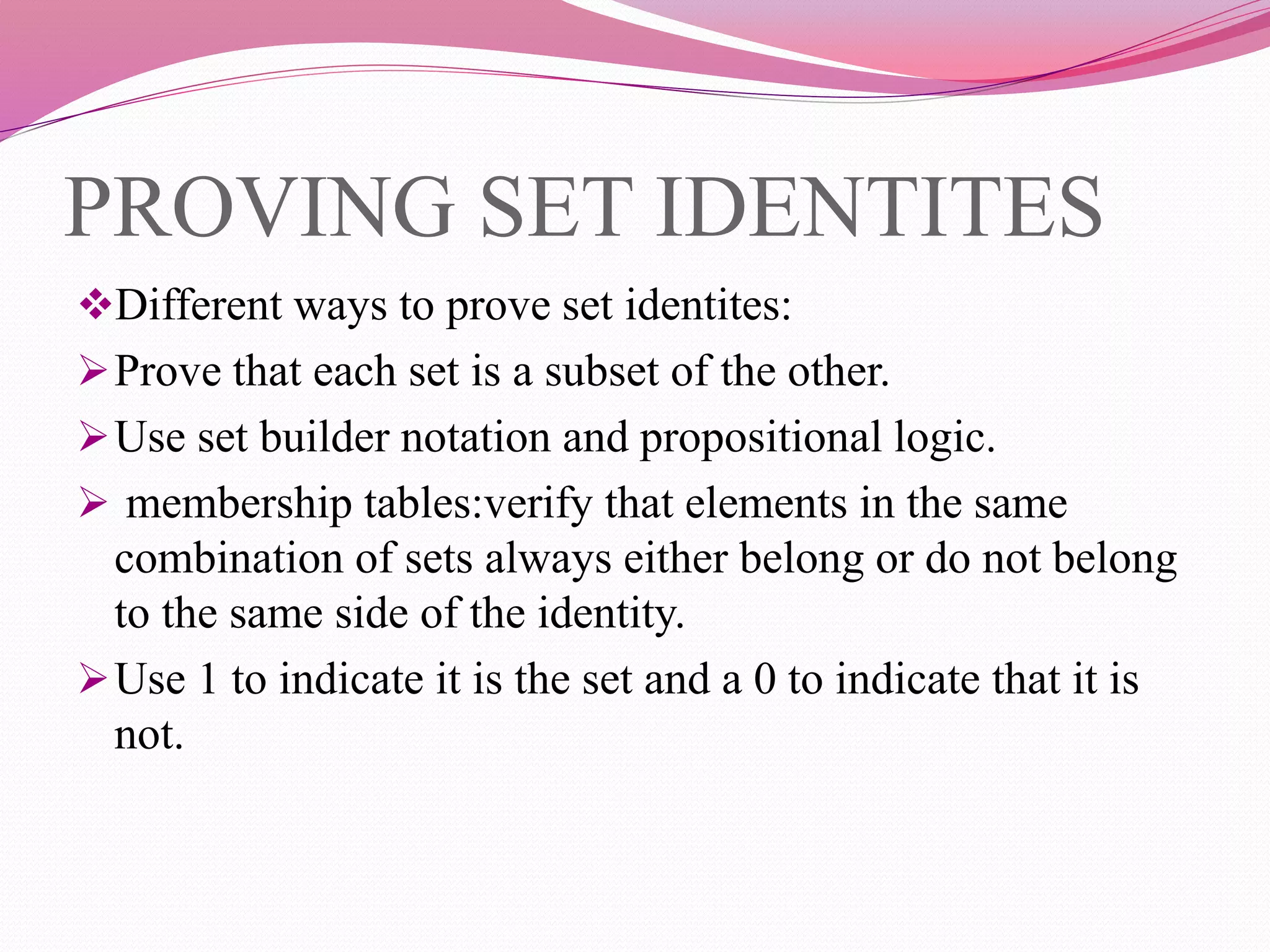 PROVING SET IDENTITES
Different ways to prove set identites:
Prove that each set is a subset of the other.
Use set builder notation and propositional logic.
 membership tables:verify that elements in the same
combination of sets always either belong or do not belong
to the same side of the identity.
Use 1 to indicate it is the set and a 0 to indicate that it is
not.
 