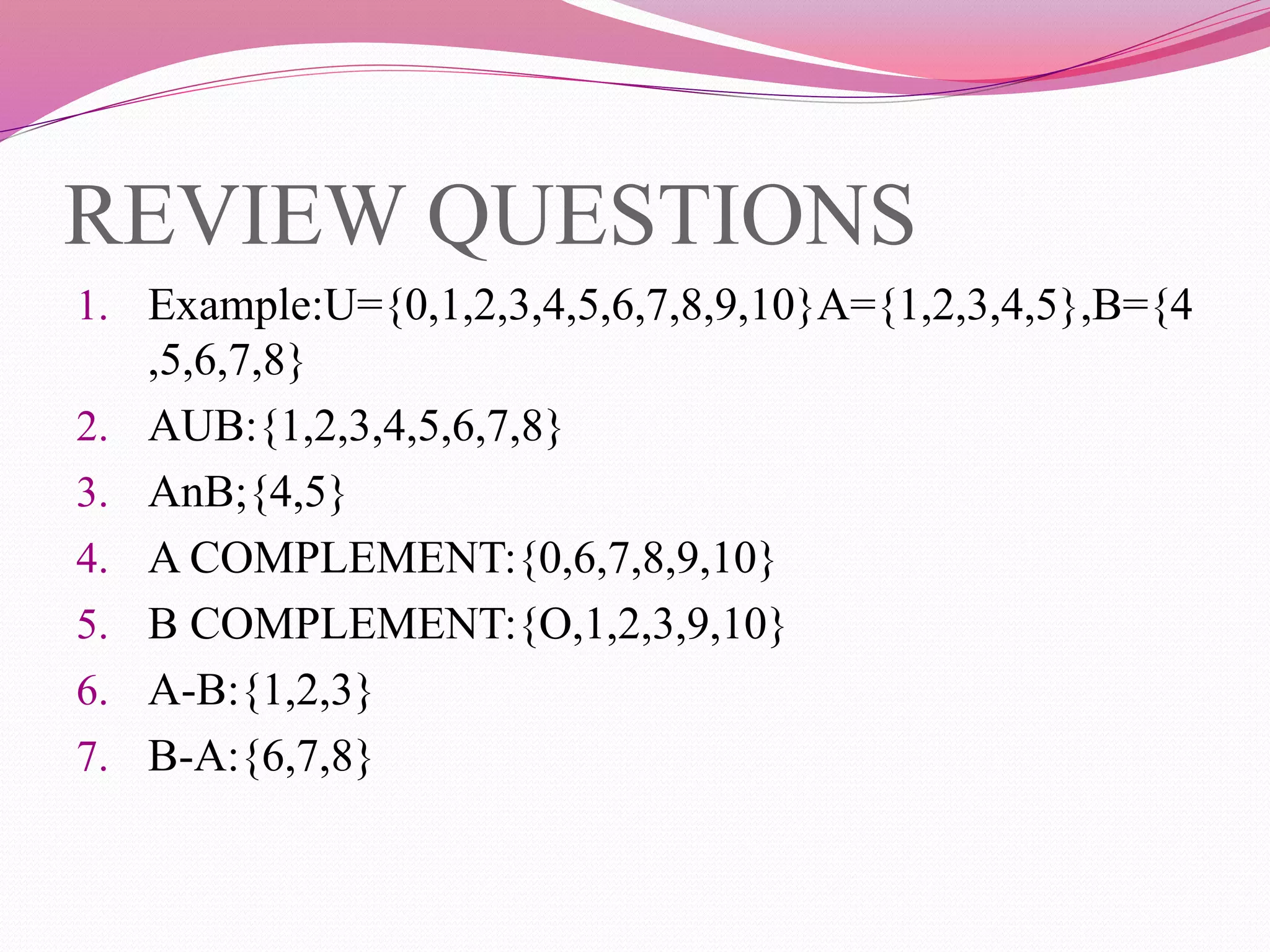 REVIEW QUESTIONS
1. Example:U={0,1,2,3,4,5,6,7,8,9,10}A={1,2,3,4,5},B={4
,5,6,7,8}
2. AUB:{1,2,3,4,5,6,7,8}
3. AnB;{4,5}
4. A COMPLEMENT:{0,6,7,8,9,10}
5. B COMPLEMENT:{O,1,2,3,9,10}
6. A-B:{1,2,3}
7. B-A:{6,7,8}
 