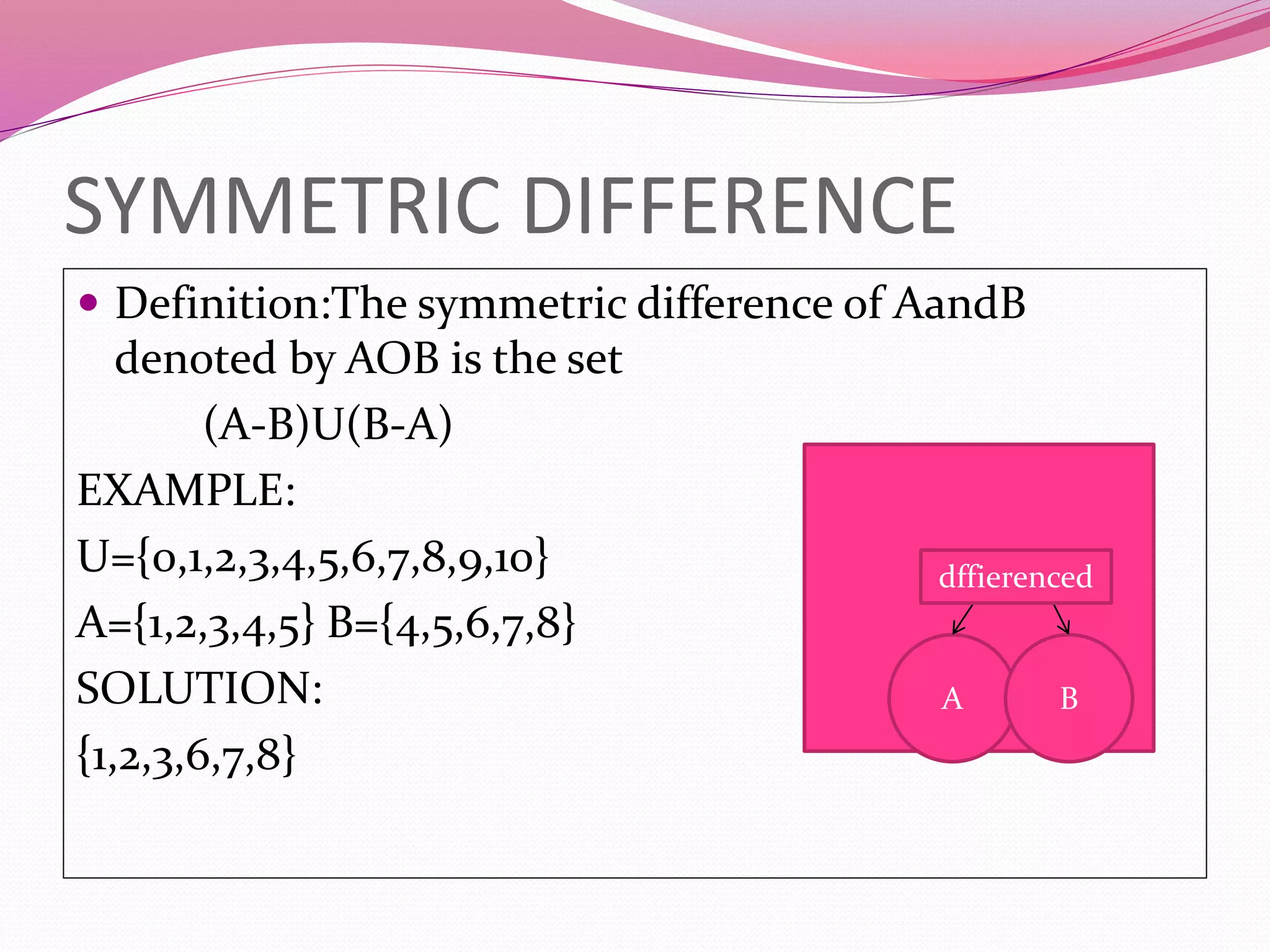 SYMMETRIC DIFFERENCE
 Definition:The symmetric difference of AandB
denoted by AOB is the set
(A-B)U(B-A)
EXAMPLE:
U={0,1,2,3,4,5,6,7,8,9,10}
A={1,2,3,4,5} B={4,5,6,7,8}
SOLUTION:
{1,2,3,6,7,8}
A B
dffierenced
 